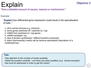 Objective 3
Explain
"Give a detailed account of causes, reasons or mechanisms."

Example:
  “Explain how differential gene expression could result in the specialisation
  of cells..”

   1. ref to correct stimulus e.g. chemical ;
   2. some genes {switched off / switched on / eq}
   3. mRNA from {switched on / eq} genes ;
   4. mRNA translated / eq ;
   5. idea of {protein synthesised / different proteins produced} ;
   6. which (permanently) modify cell (to become specialised) /description of a
   modification/eq ;




  Tips:
   •Pay attention to the number of marks available
   •Read the question carefully – are there any other qualifiers (e.g. ‘named example’)
   that must be addressed in order to get the marks?
 