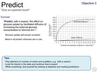 Objective 3
Predict
"Give an expected result."

Example:
  “Predict, with a reason, the effect on
  glucose uptake by facilitated diffusion of
  increasing the external glucose
  concentration to 30mmol dm-3.”

   Glucose uptake will remain constant.
   Most or all protein channels are in use.




   Tips:
   •Pay attention to number of marks and qualifiers, e.g. ‘with a reason’.
   •Look for trends in the data and continue them onward
   •When practicing, test yourself by looking at datasets and making predictions
 