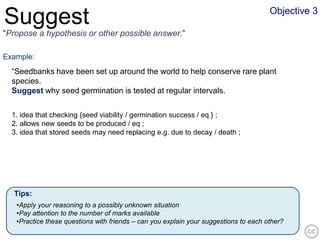 Objective 3
Suggest
"Propose a hypothesis or other possible answer."

Example:
  “Seedbanks have been set up around the world to help conserve rare plant
  species.
  Suggest why seed germination is tested at regular intervals.


  1. idea that checking {seed viability / germination success / eq } ;
  2. allows new seeds to be produced / eq ;
  3. idea that stored seeds may need replacing e.g. due to decay / death ;




  Tips:
   •Apply your reasoning to a possibly unknown situation
   •Pay attention to the number of marks available
   •Practice these questions with friends – can you explain your suggestions to each other?
 