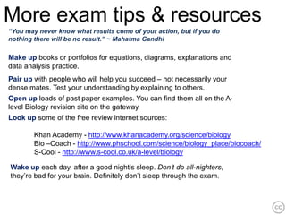 More exam tips & resources
“You may never know what results come of your action, but if you do
nothing there will be no result.” ~ Mahatma Gandhi

Make up books or portfolios for equations, diagrams, explanations and
data analysis practice.
Pair up with people who will help you succeed – not necessarily your
dense mates. Test your understanding by explaining to others.
Open up loads of past paper examples. You can find them all on the A-
level Biology revision site on the gateway
Look up some of the free review internet sources:

        Khan Academy - http://www.khanacademy.org/science/biology
        Bio –Coach - http://www.phschool.com/science/biology_place/biocoach/
        S-Cool - http://www.s-cool.co.uk/a-level/biology

Wake up each day, after a good night’s sleep. Don’t do all-nighters,
they’re bad for your brain. Definitely don’t sleep through the exam.
 