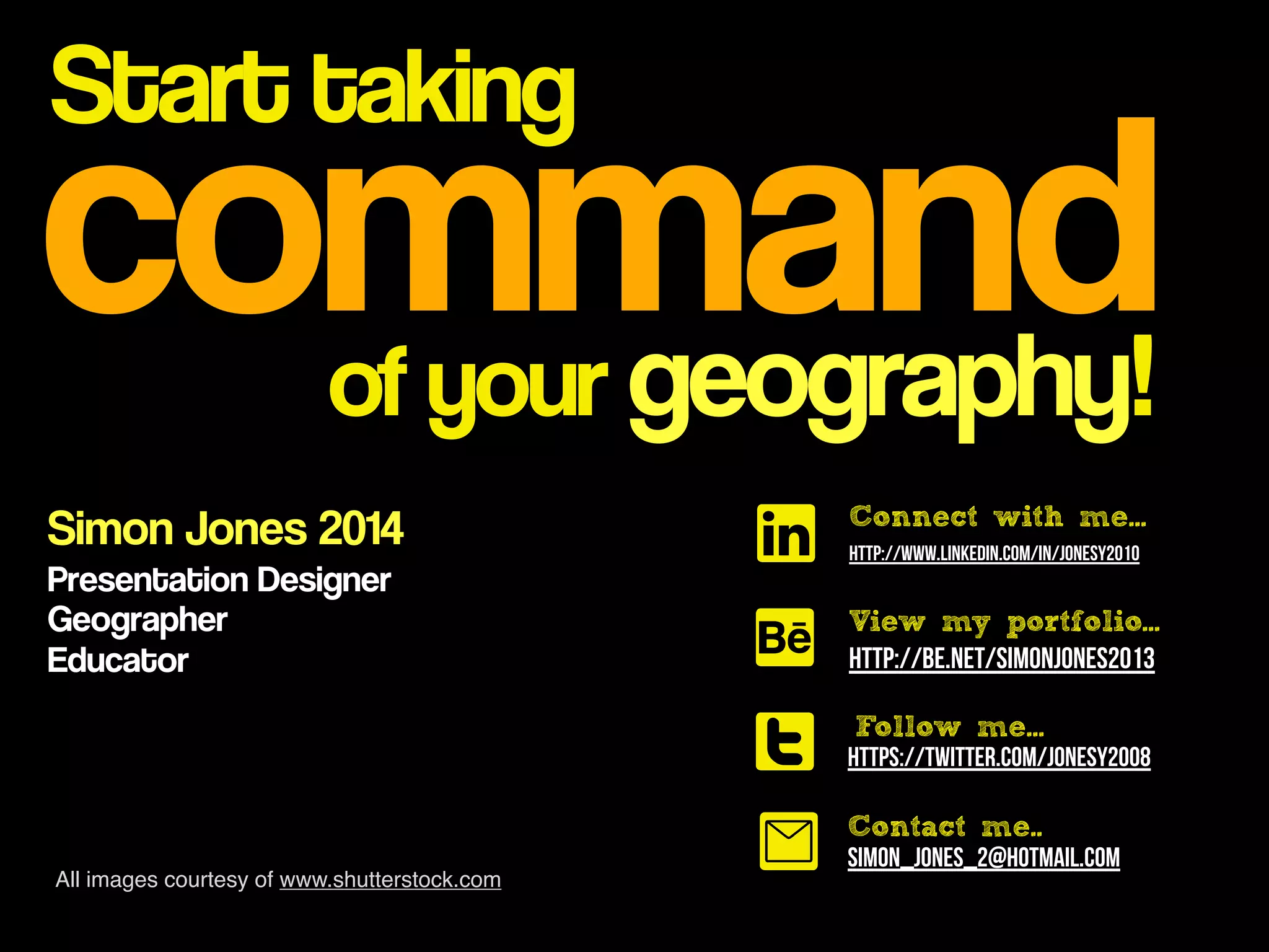 command
Start taking
of your geography!
Simon Jones 2014
Presentation Designer
Geographer
Educator
http://www.linkedin.com/in/jonesy2010
http://be.net/SimonJones2013
https://twitter.com/jonesy2008
View my portfolio...
Follow me...
t
A
l
0 Contact me..
simon_jones_2@hotmail.com
Connect with me...
All images courtesy of www.shutterstock.com
 