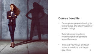 Course benefits
• Develop competence leading to
higher sales and client/customer
project ratings
• Build stronger long-term
relationships that generate
repeat business
• Increase your value and gain
faster promotions and larger
pay hikes 12
 