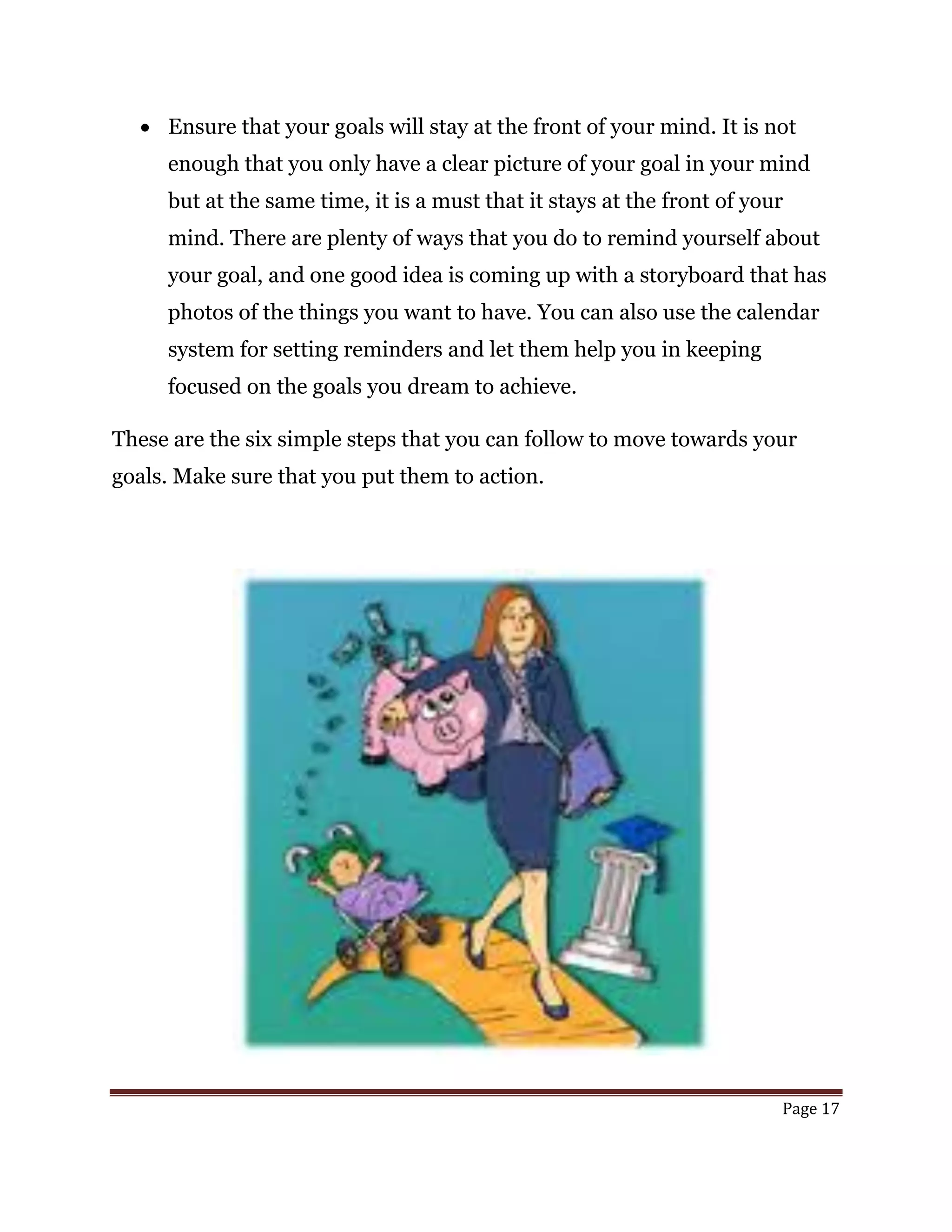 Page 17
 Ensure that your goals will stay at the front of your mind. It is not
enough that you only have a clear picture of your goal in your mind
but at the same time, it is a must that it stays at the front of your
mind. There are plenty of ways that you do to remind yourself about
your goal, and one good idea is coming up with a storyboard that has
photos of the things you want to have. You can also use the calendar
system for setting reminders and let them help you in keeping
focused on the goals you dream to achieve.
These are the six simple steps that you can follow to move towards your
goals. Make sure that you put them to action.
 