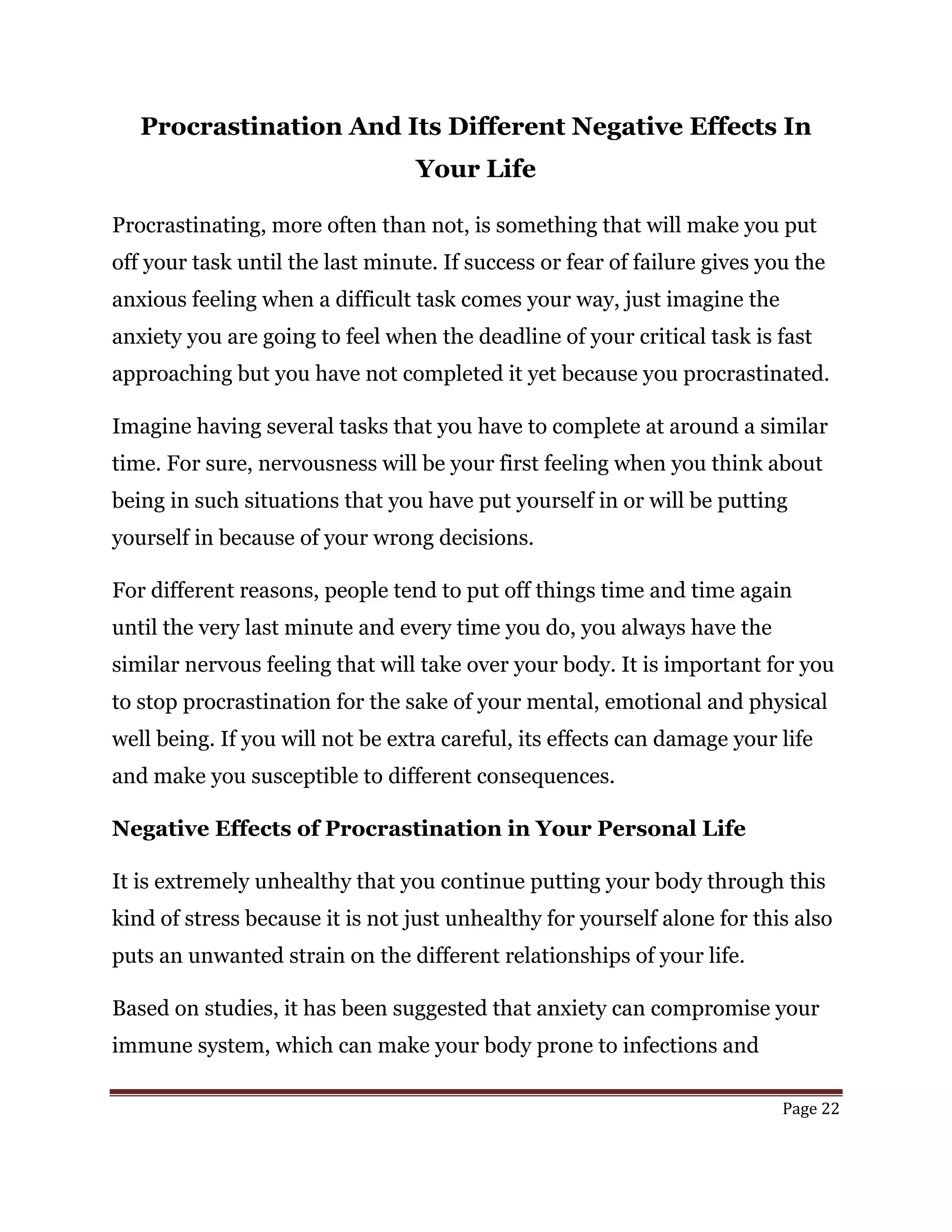 Page 22
Procrastination And Its Different Negative Effects In
Your Life
Procrastinating, more often than not, is something that will make you put
off your task until the last minute. If success or fear of failure gives you the
anxious feeling when a difficult task comes your way, just imagine the
anxiety you are going to feel when the deadline of your critical task is fast
approaching but you have not completed it yet because you procrastinated.
Imagine having several tasks that you have to complete at around a similar
time. For sure, nervousness will be your first feeling when you think about
being in such situations that you have put yourself in or will be putting
yourself in because of your wrong decisions.
For different reasons, people tend to put off things time and time again
until the very last minute and every time you do, you always have the
similar nervous feeling that will take over your body. It is important for you
to stop procrastination for the sake of your mental, emotional and physical
well being. If you will not be extra careful, its effects can damage your life
and make you susceptible to different consequences.
Negative Effects of Procrastination in Your Personal Life
It is extremely unhealthy that you continue putting your body through this
kind of stress because it is not just unhealthy for yourself alone for this also
puts an unwanted strain on the different relationships of your life.
Based on studies, it has been suggested that anxiety can compromise your
immune system, which can make your body prone to infections and
 