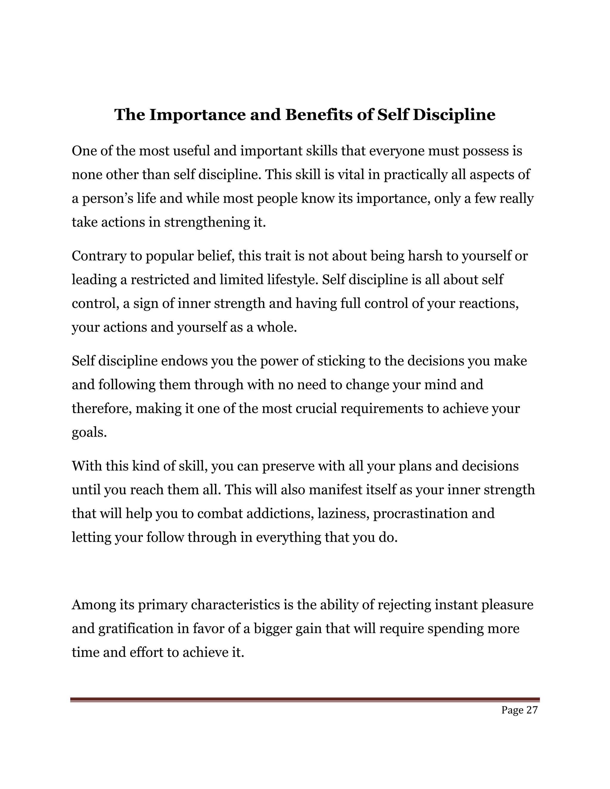Page 27
The Importance and Benefits of Self Discipline
One of the most useful and important skills that everyone must possess is
none other than self discipline. This skill is vital in practically all aspects of
a person’s life and while most people know its importance, only a few really
take actions in strengthening it.
Contrary to popular belief, this trait is not about being harsh to yourself or
leading a restricted and limited lifestyle. Self discipline is all about self
control, a sign of inner strength and having full control of your reactions,
your actions and yourself as a whole.
Self discipline endows you the power of sticking to the decisions you make
and following them through with no need to change your mind and
therefore, making it one of the most crucial requirements to achieve your
goals.
With this kind of skill, you can preserve with all your plans and decisions
until you reach them all. This will also manifest itself as your inner strength
that will help you to combat addictions, laziness, procrastination and
letting your follow through in everything that you do.
Among its primary characteristics is the ability of rejecting instant pleasure
and gratification in favor of a bigger gain that will require spending more
time and effort to achieve it.
 