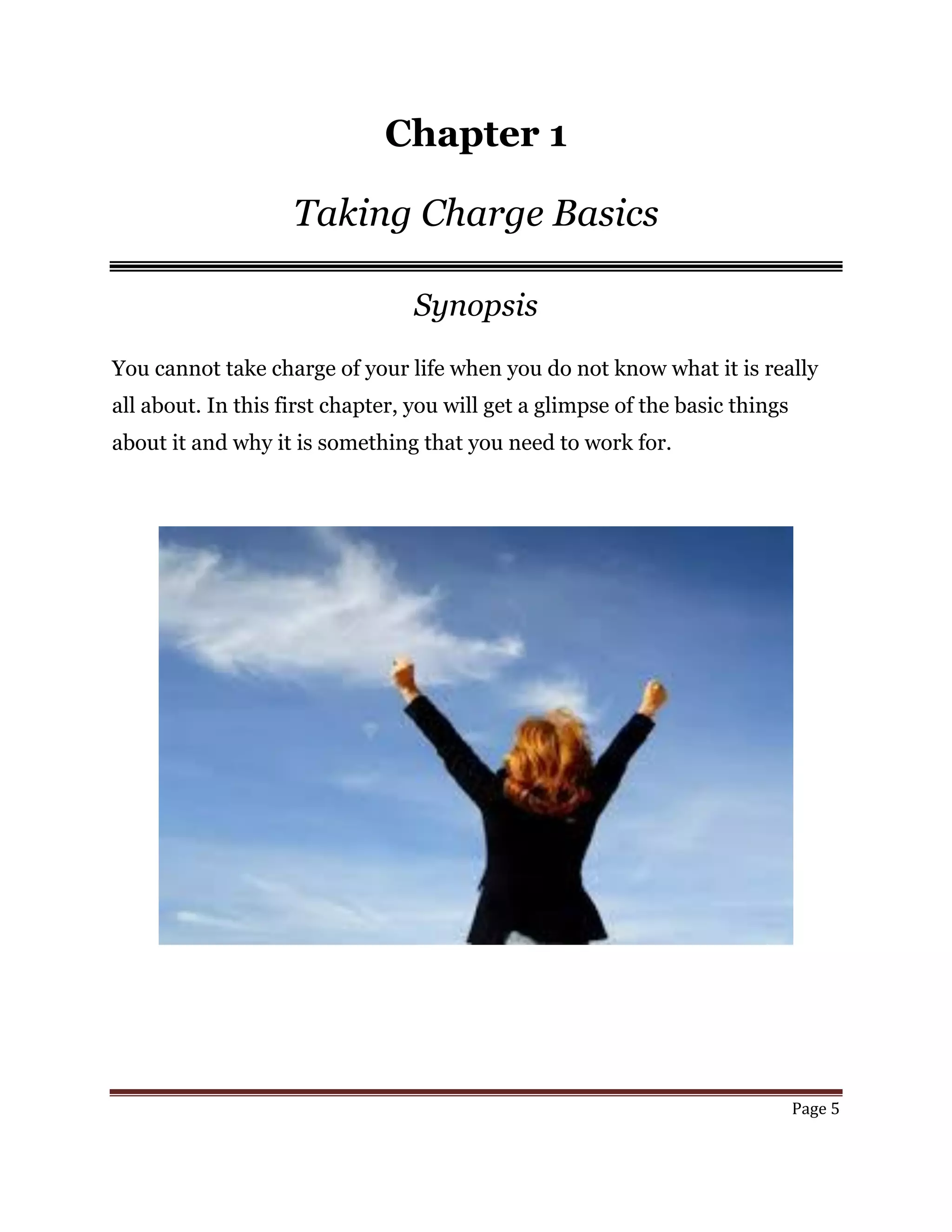 Page 5
Chapter 1
Taking Charge Basics
Synopsis
You cannot take charge of your life when you do not know what it is really
all about. In this first chapter, you will get a glimpse of the basic things
about it and why it is something that you need to work for.
 