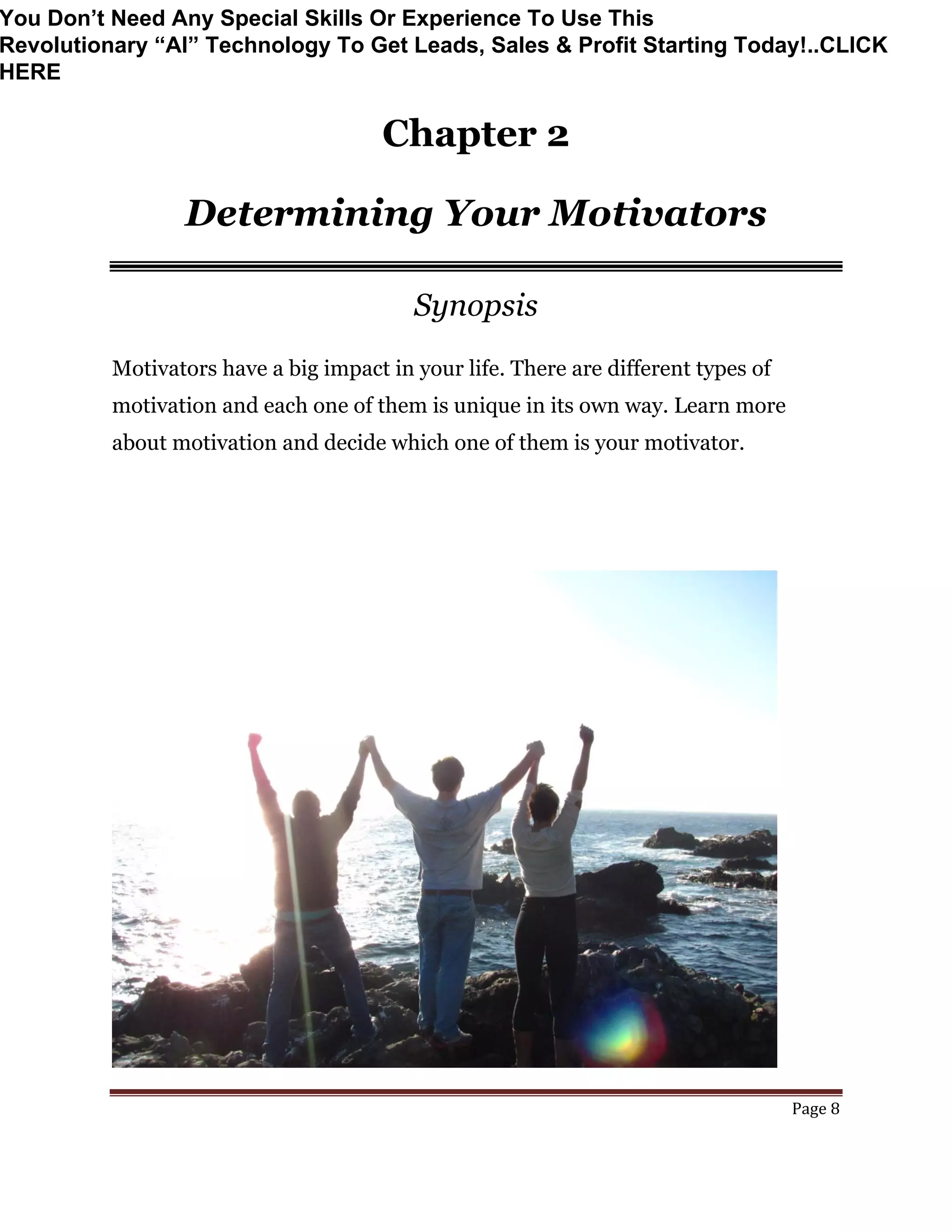 Page 8
Chapter 2
Determining Your Motivators
Synopsis
Motivators have a big impact in your life. There are different types of
motivation and each one of them is unique in its own way. Learn more
about motivation and decide which one of them is your motivator.
You Don’t Need Any Special Skills Or Experience To Use This
Revolutionary “AI” Technology To Get Leads, Sales & Profit Starting Today!..CLICK
HERE
 