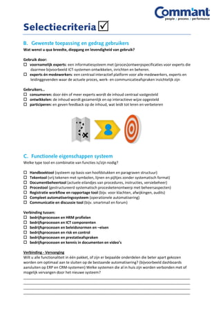 Wat wenst u qua breedte, diepgang en levendigheid van gebruik?
Gebruik door:
 voornamelijk experts: een informatiesysteem met (proces)ontwerpspecificaties voor experts die
daarmee bijvoorbeeld ICT-systemen ontwikkelen, inrichten en beheren.
 experts én medewerkers: een centraal interactief platform voor alle medewerkers, experts en
leidinggevenden waar de actuele proces, werk- en communicatieafspraken inzichtelijk zijn
Gebruikers…
 consumeren: door één of meer experts wordt de inhoud centraal vastgesteld
 ontwikkelen: de inhoud wordt gezamenlijk en op interactieve wijze opgesteld
 participeren: en geven feedback op de inhoud, wat leidt tot leren en verbeteren
Welke type tool en combinatie van functies is/zijn nodig?
 Handboektool (systeem op basis van hoofdstukken en paragraven structuur)
 Tekentool (vrij tekenen met symbolen, lijnen en pijltjes zonder systematisch format)
 Documentbeheertool (actuele eilandjes van procedures, instructies, versiebeheer)
 Procestool (gestructureerd systematisch procesketenontwerp met beheersaspecten)
 Registratie workflow en rapportage tool (bijv. voor klachten, afwijkingen, audits)
 Compleet automatiseringssysteem (operationele automatisering)
 Communicatie en discussie tool (bijv. smartmail en forum)
Verbinding tussen:
 bedrijfsprocessen en HRM profielen
 bedrijfsprocessen en ICT componenten
 bedrijfsprocessen en beleidsnormen en –eisen
 bedrijfsprocessen en risk en control
 bedrijfsprocessen en prestatieafspraken
 bedrijfsprocessen en kennis in documenten en video’s
Verbinding - Vervanging
Wilt u alle functionaliteit in één pakket, of zijn er bepaalde onderdelen die beter apart gekozen
worden om optimaal aan te sluiten op de bestaande automatisering? (bijvoorbeeld dashboards
aansluiten op ERP en CRM-systemen) Welke systemen die al in huis zijn worden verbonden met of
mogelijk vervangen door het nieuwe systeem?
__________________________________________________________________________________
__________________________________________________________________________________
__________________________________________________________________________________
__________________________________________________________________________________
 