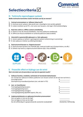 Welke technische kenmerken sluiten het beste aan bij uw wensen?
1. Centraal serversysteem vs. Software lokaal op PC
 A. Centraal server systeem, data wordt voor u beveiligd en kan worden gedeeld
 B. Lokale installatie op de PC’s, met name voor bouwers, met eigen informatiebeveiliging
2. Real-time online vs. Offline content-ontwikkeling
 A. Online en live de inhoud ontwikkelen, real-time publiceren (webbased)
 B. Offline de inhoud ontwikkelen en achteraf publiceren (web-enabled)
3. Interactief en gezamenlijk opbouwen vs. Solo opbouwen
 A. Samen opbouw en beheer in geïntegreerd systeem (afstemming en aansluiting)
 B. Solo opbouw en beheer op afdeling (eilandjes)
4. Gestructureerd bouwen vs. Ongestructureerd
 A. Gestructureerd op basis van methode (bijv. waterval model met in/output ketens, zie afb.)
 B. Geheel vrije hand cq. ongestructureerd tekenen (bijv. Visio of BPMN)
Wat is de total cost of ownership en wat zijn de expected results?
1. Software licenties, installatie, technische én functionele beheerkosten
incl. de tijd voor opbouw en telkens publiceren van nieuwe content als de tool niet real-time is
Eenmalige kosten €_____________
Doorlopend op maandbasis/jaarbasis (evt. ook deel in FTE) €_____________
2. Leer- en inwerkkosten
Training/begeleiding bouwers: €_____________
Training/begeleiding lezers: €_____________
Training/begeleiding managers: €_____________
Training/begeleiding QA/KAM-experts, Risk, etc.: €_____________
3. Implementatiekosten en opbouwen/omzetten procescontent
Hoe snel wil je er mee aan de slag? _____________
Hoe snel kan je ermee aan de slag? _____________
Kan dit zelfstandig of is gespecialiseerde assistentie noodzakelijk? Assistentie / Zelfstandig
 