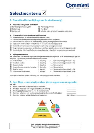 4. Hoe wilt u het systeem opstarten?
 Eerst een proefsessie/pilot  Planmatig uitrollen
 Bottom-up  Top-down
 Center-out  Selectie o.b.v. prioriteit bepaalde processen
5. Te verwachten effecten van de implementatie
 Vereenvoudigen en verbeteren van processen (Lean)
 Ontwikkelen en hergebruik van proces-gebonden kennis (kapitaal)
 Ontwikkelen van bewust en professioneel gedrag managers en medewerkers
 Motiveren medewerkers om te focussen op klant- en (keten)resultaat
 Verminderen van miscommunicatie en overbodige overlegmomenten
 Vergroten van medewerker- en klanttevredenheid (ook ten behoeve van imago en merk)
 Vermindering risico’s en faalkosten en verbetering in kwaliteit en operationeel resultaat
6. Bijdrage aan de winst
Het potentieel aan verbeteringen/besparingen kan worden uitgedrukt in de duurzame bijdrage aan
de winst. Organisatiespecifiek kan berekend worden:
 Vaste kosten 1 % daling = ….. % meer winst (gemiddeld 4%)
 Variabele kosten 1 % daling = ….. % meer winst (gemiddeld 5%)
 Risico reductie 1 % daling = ….. % meer winst
 Versnelling van order tot betaling 1 % sneller = ….. % meer winst
 Groei in omzet 1 % groei = ….. % meer winst (gemiddeld 6%)
 Prijs met recht verhogen 1 % hoger = ….. % meer winst (gemiddeld 10%)
Indicatief is een bescheiden schatting van het winstpotentieel hierdoor € …………………..
Tot slot:
1. Welke aanbieders sluiten aan op uw behoefte …………………..
2. Wie doet mee voor het budget en de besluitvorming …………………..
3. Wie helpt bij het organiseren van de implementatie …………………..
4. Wanneer willen we het positieve resultaat/rendement/effect hebben …………………..
5. Wanneer moeten we dan besluiten en opstarten Start Datum = …………………..
Deze informatie wordt u aangeboden door:
Comm’ant Nederland B.V. • www.commant.nl
tel. 020 - 463 9101 • info@commant.nl
 
