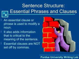 Purdue University Writing Lab
Sentence Structure:
Essential Phrases and Clauses
 An essential clause or
phrase is used to modify a
noun.
 It also adds information
that is critical to the
meaning of the sentence.
 Essential clauses are NOT
set off by commas.
 
