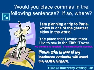 Purdue University Writing Lab
Would you place commas in the
following sentences? If so, where?
I am planning a trip to Paris
which is one of the greatest
cities in the world.
No comma is needed. The sentence is correct.
The place that I would most
like to see is the Eiffel Tower.
Pierre who is one of my
business contacts will meet
me at the airport.
I am planning a trip to Paris,
which is one of the greatest
cities in the world.
Pierre, who is one of my
business contacts, will meet
me at the airport.
 