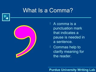 Purdue University Writing Lab
What Is a Comma?
 A comma is a
punctuation mark
that indicates a
pause is needed in
a sentence.
 Commas help to
clarify meaning for
the reader.
 