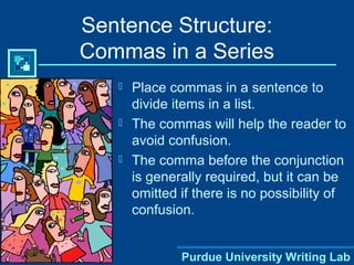 Purdue University Writing Lab
Sentence Structure:
Commas in a Series
 Place commas in a sentence to
divide items in a list.
 The commas will help the reader to
avoid confusion.
 The comma before the conjunction
is generally required, but it can be
omitted if there is no possibility of
confusion.
 