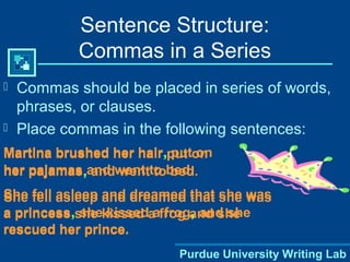 Purdue University Writing Lab
 Commas should be placed in series of words,
phrases, or clauses.
 Place commas in the following sentences:
Sentence Structure:
Commas in a Series
Martina brushed her hair put on
her pajamas and went to bed.
She fell asleep and dreamed that she was
a princess she kissed a frog and she
rescued her prince.
Martina brushed her hair, put on
her pajamas, and went to bed.
She fell asleep and dreamed that she was
a princess, she kissed a frog, and she
rescued her prince.
 