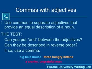 Purdue University Writing Lab
Commas with adjectives
 Use commas to separate adjectives that
provide an equal description of a noun.
THE TEST:
Can you put “and” between the adjectives?
Can they be described in reverse order?
If so, use a comma.
big blue house three hungry kittens
a cranky, ungrateful man
 