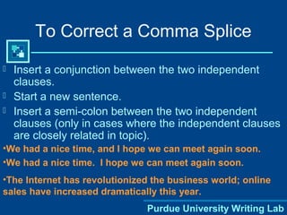 Purdue University Writing Lab
To Correct a Comma Splice
 Insert a conjunction between the two independent
clauses.
 Start a new sentence.
 Insert a semi-colon between the two independent
clauses (only in cases where the independent clauses
are closely related in topic).
•We had a nice time, and I hope we can meet again soon.
•We had a nice time. I hope we can meet again soon.
•The Internet has revolutionized the business world; online
sales have increased dramatically this year.
 