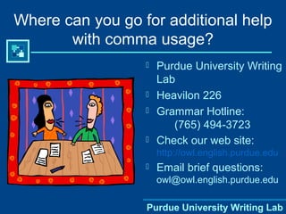 Purdue University Writing Lab
Where can you go for additional help
with comma usage?
 Purdue University Writing
Lab
 Heavilon 226
 Grammar Hotline:
(765) 494-3723
 Check our web site:
http://owl.english.purdue.edu
 Email brief questions:
owl@owl.english.purdue.edu
Purdue University Writing Lab
 