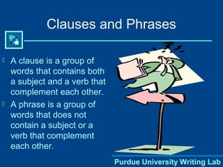 Purdue University Writing Lab
Clauses and Phrases
 A clause is a group of
words that contains both
a subject and a verb that
complement each other.
 A phrase is a group of
words that does not
contain a subject or a
verb that complement
each other.
 