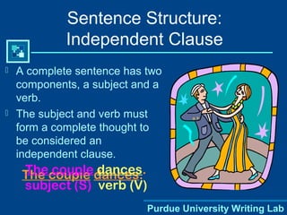 Purdue University Writing Lab
Sentence Structure:
Independent Clause
 A complete sentence has two
components, a subject and a
verb.
 The subject and verb must
form a complete thought to
be considered an
independent clause.
The couple dances.The couple dances.
subject (S) verb (V)
 