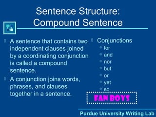 Purdue University Writing Lab
Sentence Structure:
Compound Sentence
 A sentence that contains two
independent clauses joined
by a coordinating conjunction
is called a compound
sentence.
 A conjunction joins words,
phrases, and clauses
together in a sentence.
 Conjunctions
 for
 and
 nor
 but
 or
 yet
 so
FAN BOYS
 