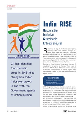 8  |  April 2018	 Communiqué
SPOTLIGHT
agenda
R
eclaiming its tag of the fastest-growing large
economy in the world, India has emerged as a
strong global player and is set on a strong and
sustained growth trajectory as it approaches the 75th
year of its Independence. Indian industry is ready to
'rise' to become the foremost catalyst in India’s growth
journey and play a vital role in fostering an environment
conducive for overall national development.
Building on the priorities of its previous themes, CII
would action its agenda for the year ahead under its
theme for 2018-19: ‘India RISE: Responsible. Inclusive.
Sustainable. Entrepreneurial’ to actively engage in the
identified focus areas to drive the growth momentum
for the country.
 
 
• 
• 
• 
• 
• 
• 
• 
• 

• 
• 
• 
• 

• 

• 

• 

• 
With the goal of inclusive development, India is on a
mission mode to meet its obligations to society and
sustainability. CII is committed to building a responsible
Indian industry to best engage with the growth effort.
The key areas include governance, transparency and
accountability, and corporate social responsibility.
For promoting governance, transparency and
accountability, CII is encouraging best standards among
enterprises. In 2018-19, it would focus especially on
smaller enterprises and the financial sector.
Under its affirmative action and corporate social
India RISE
Responsible
Inclusive
Sustainable
Entrepreneurial
CII has identified
four thematic
areas in 2018-19 to
strengthen Indian
Industry’s growth
in line with the
Government agenda
of nation-building
 