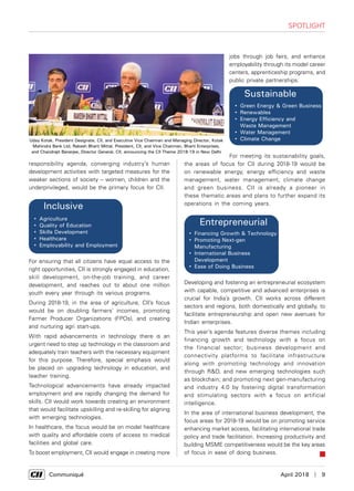      Communiqué	 April 2018  |  9
SPOTLIGHT
responsibility agenda, converging industry’s human
development activities with targeted measures for the
weaker sections of society – women, children and the
underprivileged, would be the primary focus for CII.


• 
• 
• 
• 
• 
 • 
• 

• 

• 


For ensuring that all citizens have equal access to the
right opportunities, CII is strongly engaged in education,
skill development, on-the-job training, and career
development, and reaches out to about one million
youth every year through its various programs.
During 2018-19, in the area of agriculture, CII’s focus
would be on doubling farmers’ incomes, promoting
Farmer Producer Organizations (FPOs), and creating
and nurturing agri start-ups.
With rapid advancements in technology there is an
urgent need to step up technology in the classroom and
adequately train teachers with the necessary equipment
for this purpose. Therefore, special emphasis would
be placed on upgrading technology in education, and
teacher training.
Technological advancements have already impacted
employment and are rapidly changing the demand for
skills. CII would work towards creating an environment
that would facilitate upskilling and re-skilling for aligning
with emerging technologies.
In healthcare, the focus would be on model healthcare
with quality and affordable costs of access to medical
facilities and global care.
To boost employment, CII would engage in creating more
jobs through job fairs, and enhance
employability through its model career
centers, apprenticeship programs, and
public private partnerships.
 
 
• 
• 
• 
• 
• 
• 
• 
• 

• 
• 
• 
• 

• 

• 

• 

• 
For meeting its sustainability goals,
the areas of focus for CII during 2018-19 would be
on renewable energy, energy efficiency and waste
management, water management, climate change
and green business. CII is already a pioneer in
these thematic areas and plans to further expand its
operations in the coming years.
 
 
• 
• 
• 
• 
• 
• 
• 
• 

• 
• 
• 
• 

• 

• 

• 

• 
Developing and fostering an entrepreneurial ecosystem
with capable, competitive and advanced enterprises is
crucial for India’s growth. CII works across different
sectors and regions, both domestically and globally, to
facilitate entrepreneurship and open new avenues for
Indian enterprises.
This year’s agenda features diverse themes including
financing growth and technology with a focus on
the financial sector; business development and
connectivity platforms to facilitate infrastructure
along with promoting technology and innovation
through R&D, and new emerging technologies such
as blockchain; and promoting next gen-manufacturing
and industry 4.0 by fostering digital transformation
and stimulating sectors with a focus on artificial
intelligence.
In the area of international business development, the
focus areas for 2018-19 would be on promoting service
enhancing market access, facilitating international trade
policy and trade facilitation. Increasing productivity and
building MSME competitiveness would be the key areas
of focus in ease of doing business.
Uday Kotak, President Designate, CII, and Executive Vice Chairman and Managing Director, Kotak
Mahindra Bank Ltd; Rakesh Bharti Mittal, President, CII, and Vice Chairman, Bharti Enterprises,
and Chandrajit Banerjee, Director General, CII, announcing the CII Theme 2018-19 in New Delhi
 