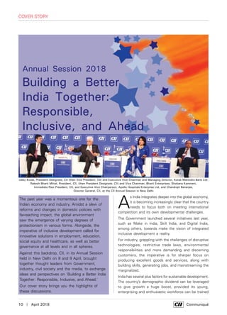 10  |  April 2018	 Communiqué
The past year was a momentous one for the
Indian economy and industry. Amidst a slew of
reforms and changes in domestic policies with
far-reaching impact, the global environment
saw the emergence of varying degrees of
protectionism in various forms. Alongside, the
imperative of inclusive development called for
innovative solutions in employment, education,
social equity and healthcare, as well as better
governance at all levels and in all spheres.
Against this backdrop, CII, in its Annual Session
held in New Delhi on 8 and 9 April, brought
together thought leaders from Government,
industry, civil society and the media, to exchange
ideas and perspectives on 'Building a Better India
Together: Responsible, Inclusive, and Ahead.'
Our cover story brings you the highlights of
these discussions.
A
s India integrates deeper into the global economy,
it is becoming increasingly clear that the country
needs to focus both on meeting international
competition and its own developmental challenges.
The Government launched several initiatives last year,
such as Make in India, Skill India, and Digital India,
among others, towards make the vision of integrated
inclusive development a reality.
For industry, grappling with the challenges of disruptive
technologies, restrictive trade laws, environmental
responsibilities and more demanding and discerning
customers, the imperative is for sharper focus on
producing excellent goods and services, along with
building skills, generating jobs, and mainstreaming the
marginalized.
India has several plus factors for sustainable development.
The country’s demographic dividend can be leveraged
to give growth a huge boost, provided its young,
enterprising and enthusiastic workforce can be trained
cover story
Uday Kotak, President Designate, CII (then Vice President, CII) and Executive Vice Chairman and Managing Director, Kotak Mahindra Bank Ltd;
Rakesh Bharti Mittal, President, CII, (then President Designate, CII) and Vice Chairman, Bharti Enterprises; Shobana Kamineni,
Immediate Past President, CII, and Executive Vice Chairperson, Apollo Hospitals Enterprise Ltd, and Chandrajit Banerjee,
Director General, CII, at the CII Annual Session in New Delhi
Annual Session 2018
Building a Better
India Together:
Responsible,
Inclusive, and Ahead
 