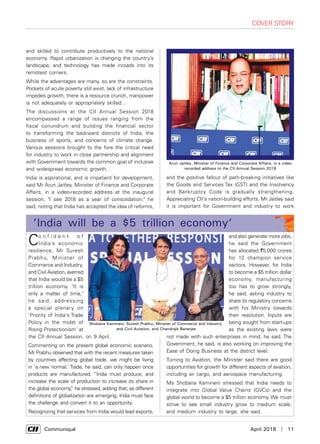      Communiqué	 April 2018  |  11
cover story
and skilled to contribute productively to the national
economy. Rapid urbanization is changing the country’s
landscape, and technology has made inroads into its
remotest corners.
While the advantages are many, so are the constraints.
Pockets of acute poverty still exist, lack of infrastructure
impedes growth, there is a resource crunch, manpower
is not adequately or appropriately skilled…
The discussions at the CII Annual Session 2018
encompassed a range of issues ranging from the
fiscal conundrum and building the financial sector
to transforming the backward districts of India, the
business of sports, and concerns of climate change.
Various sessions brought to the fore the critical need
for industry to work in close partnership and alignment
with Government towards the common goal of inclusive
and widespread economic growth.
India is aspirational, and is impatient for development,
said Mr Arun Jaitley, Minister of Finance and Corporate
Affairs, in a video-recorded address at the inaugural
session. "I see 2018 as a year of consolidation," he
said, noting that India has accepted the idea of reforms,
Co n f i d e n t o f
India’s economic
resilience, Mr Suresh
Prabhu, Minister of
Commerce and Industry,
and Civil Aviation, averred
that India would be a $5
trillion economy. "It is
only a matter of time,"
he said, addressing
a special plenary on
'Priority of India's Trade
Policy in the midst of
Rising Protectionism' at
the CII Annual Session, on 9 April.
Commenting on the present global economic scenario,
Mr Prabhu observed that with the recent measures taken
by countries affecting global trade, we might be living
in 'a new normal.' Trade, he said, can only happen once
products are manufactured. “India must produce, and
increase the scale of production to increase its share in
the global economy,” he stressed, adding that, as different
definitions of globalization are emerging, India must face
the challenge and convert it to an opportunity.
Recognizing that services from India would lead exports,
‘India will be a $5 trillion economy‘
and also generate more jobs,
he said the Government
has allocated `5,000 crores
for 12 champion service
sectors. However, for India
to become a $5 trillion dollar
economy, manufacturing
too has to grow strongly,
he said, asking industry to
share its regulatory concerns
with his Ministry towards
their resolution. Inputs are
being sought from start-ups
as the existing laws were
not made with such enterprises in mind, he said. The
Government, he said, is also working on improving the
Ease of Doing Business at the district level.
Turning to Aviation, the Minister said there are good
opportunities for growth for different aspects of aviation,
including air cargo, and aerospace manufacturing.
Ms Shobana Kamineni stressed that India needs to
integrate into Global Value Chains (GVCs) and the
global world to become a $5 trillion economy. We must
strive to see small industry grow to medium scale,
and medium industry to large, she said.
and the positive fallout of path-breaking initiatives like
the Goods and Services Tax (GST) and the Insolvency
and Bankruptcy Code is gradually strengthening.
Appreciating CII's nation-building efforts, Mr Jaitley said
it is important for Government and industry to work
Shobana Kamineni; Suresh Prabhu, Minister of Commerce and Industry,
and Civil Aviation, and Chandrajit Banerjee
Arun Jaitley, Minister of Finance and Corporate Affairs, in a video
recorded address to the CII Annual Session 2018
 