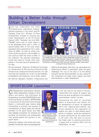 14  |  April 2018	 Communiqué
is the only way for the sector to flourish.
“Government will extend all support and
ensure we work as partners in an impactful
outcome-driven manner,” he said.
Emphasizing the need for concerted
efforts of Government and industry for
the development of sports, he explained
that in the ‘matching grant scheme,’ any
amount donated by any organization to
support any sport or sport-related event,
person or program, would be matched by
an equal contribution by the Government
in the same kitty. We have to ensure
that India's path to sporting prominence
is paved with an inclusive effort from all
stakeholders, he said.
cover story
India has undert aken the most
comprehensive urbanization program
planned anywhere in the world, said Mr
Hardeep Singh Puri, Minister of State
(Independent Charge) of Housing and
Urban Development, at the CII Annual
Session 2018. “Between now and 2030,
700-900 million sqm of urban space is
to be developed every year in order to
accommodate 40% of the total Indian
population that is expected to live in urban
areas by 2030," he said, by which time
cities would contribute to around 66% of
the country’s GDP and close to 90% of
tax collection. This planned urbanization
would also need to include urban local
bodies in the planning and development,
he said.
Mr Hari Sankaran, Chairman, CII National Committee
on Infrastructure & PPP, and Vice Chairman & MD,
Infrastructure Leasing & Financial Services Ltd, said
the three main qualifiers of a 'smart' city are liveability,
employability and productive use of public spaces.
Mr Banmali Agrawala, President, Infrastructure and
Building a Better India through
Urban Development
Col Rajyavardhan Singh Rathore, Minister
of State (Independent Charge) of Youth
Affairs and Sports, and Information &
Broadcasting, launched SportsCom at the
CII Annual Session on 9 April. SportsCom
is the acronym for Commerce (Com) through
Sports, a not-for-profit apex industry body
incorporated to promote the business of
manufacturers of sports goods and service
providers to the sports sector, and make
them globally competitive. Its members will
comprise all businesses and professionals
who provide goods and services to the
sports sector.
Calling the initiative ‘most timely and much-
awaited,’ the Minister said a focused approach
SportsCom Launched
Banmali Agrawala, President, Infrastructure and Defence & Aerospace, Tata Sons
Ltd; Hardeep Singh Puri, Minister of State (Independent Charge) of Housing and
Urban Development; Vinayak Chatterjee, Chairman, CII Economic Affairs Council,
and Chairman, Feedback Infra Pvt Ltd, and Hari Sankaran, Chairman, CII National
Committee on Infrastructure & PPP, and Vice Chairman and MD, Infrastructure
Leasing & Financial Services Ltd
Col Rajyavardhan Singh
Rathore, Minister of State
(Independent Charge)
of Youth Affairs and
Sports, and Information &
Broadcasting
Defence & Aerospace, Tata Sons Ltd, appreciated the
Government’s efforts in urbanization, given the great
challenges. The crux of the issue is to find lasting
solutions that are self-sustainable, he said, calling for
the involvement of private sector players and local
administrations in urban development.
 