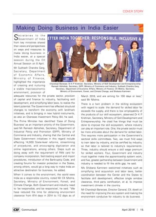      Communiqué	 April 2018  |  15
cover story
Se c r e t a r i e s t o t h e
Government of India
from key ministries shared
their views and perspectives
on ways and measures to
make doing business in
India easier, at a special
session during the CII
Annual Session on 8 April.
Mr Subhash Chandra Garg,
Secretary, Department
of Economic Affairs,
Ministr y of Finance,
highlighted the importance
of creating and nurturing
a stable macroeconomic
environment; provision of
adequate resources for the private sector, provision
of capital and finance to industry, facilitating skill
development, and simplifying labor laws, to realize the
latent potential.The Government has effected structural
changes to transform the economy with landmark
initiatives, and is bringing in new hybrid instruments,
as also an Overseas Investment Policy Bill, he said.
The Prime Minister has identified ‘Ease of Doing
Business’ as an important priority of the Government,
said Mr Ramesh Abhishek, Secretary, Department of
Industrial Policy and Promotion (DIPP), Ministry of
Commerce and Industry, sharing that the Central and
State Government initiatives in this regard include
effecting 14,000 State-level reforms, streamlining
of procedures, and encouraging digitization and
online registrations, among others. Steps such as
doing away with the requirement of PAN card for
company incorporation, fast-tracking export and import
procedures, introduction of the Bankruptcy Code, and
creating forums for investor protection in the States,
among others, would go a long way to make India an
attractive destination for business, he added.
When it comes to the environment, the world sees
India as a responsible country, noted Mr CK Mishra,
Secretary, Ministry of Environment, Forest, and
Climate Change. Both Government and industry need
to ‘be responsible, and be responsive’, he said. “We
have reduced the time for obtaining environment
clearance from 614 days in 2014 to 112 days as of
Making Doing Business in India Easier
Chandrajit Banerjee; Dr K P Krishnan, Secretary, Ministry of Skill Development and Entrepreneurship;
Ramesh Abhishek, Secretary, DIPP, Ministry of Commerce and Industry; Subhash Chandra Garg,
Secretary, Department of Economic Affairs, Ministry of Finance; CK Mishra, Secretary,
Ministry of Environment, Forest, and Climate Change, and Shobana Kamineni
March 2018, and are aiming for 100 days or less,”
said Mr Mishra.
There is a twin problem in the skilling ecosystem
with regard to scale: the demand for skilled labor far
exceeds the supply, and there is low employability of
the products of our skill ecosystem, observed Dr K P
Krishnan, Secretary, Ministry of Skill Development and
Entrepreneurship. He cited five things that must be
done to improve the skill ecosystem, where industry
can play an important role. One, the private sector must
be more articulate about the demand for skilled labor.
This requires more participation in the Government's
sectoral skills committees. Two, we must find ways
to train labor by industry, and be certified by industry,
so that labor is tailored to industry’s requirements.
Three, industry should ensure a skill wage premium
for skilled workers. Four, Government and industry
must together make the apprenticeship system work,
and five, greater partnership between Government and
industry is needed to fill the skills gap, he said.
Ms Shobana Kamineni welcomed initiatives such as
simplifying land acquisition and labor laws, better
coordination between the Center and the States to
facilitate skill development, effective single window
clearance, third party certification, et al, to improve
investment climate in the country.
Mr Chandrajit Banerjee, Director General, CII, dwelt on
the need for improving the eco system and making the
environment conducive for industry to do business.
 