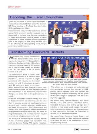 16  |  April 2018	 Communiqué
cover story
Indian industry needs to speak out on the need for a
rational fiscal policy, said Dr Rajiv Kumar, Vice Chairman,
NITI Aayog, speaking on ‘The Fiscal Conundrum’ at the
CII Annual Session on 8 April.
Macro-economic policy in India needs to be counter-
cyclical. While short-term populist measures must be
discouraged to promote fiscal discipline, expenditure
for health and education could be viewed as capital
expenditure as these enablers promote productivity
gains in the long run, he said, calling for more focus
on the efficiency of public spending, and building in
performance-based measures.
We need to bring in radical transformation
at the district and the village level for
significant improvement in India’s position in
the Human Development Index (HDI), where
the country currently stands at 131st
position
out of 188 countries, stated Mr Amitabh
Kant, CEO, NITI Aayog, at the CII Annual
Session on 9 April.
The Government aims to uplifts low-
performing districts as a national mass
movement, which requires a larger
partnership with industry and the social
sector, he said. A structured program
with 48 indicators, such as nutrition,
health, education and skills, financial inclusion, basic
infrastructure and more, has been prepared to capture
real-time changes at the district level, monitor these
changes, and share them in the public domain, he
added.
Mr Rakesh Bharti Mittal said that industry must focus
on those districts that are not moving up in the value
chain in providing access and equal opportunities in
terms of health, nutrition, education, potable water,
and basic infrastructure. Both Government and
industry must work together to present demonstrative
development initiatives to the country. This needs an
integrated approach, with social development included
in school and college curriculums, he said.
The initiative of transforming the backward districts
of India would help people lead aspirational lives,
said Ms Suneeta Reddy, MD, Apollo Hospitals.
Transforming Backward Districts
Decoding the Fiscal Conundrum
Dr Rajiv Kumar, Vice Chairman, NITI Aayog, with
Rakesh Bharti Mittal
Rakesh Bharti Mittal; Amitabh Kant, CEO, NITI Aayog; Ireena Vittal, Consumer
Sector Expert, and Independent Director, Tata Sons; Nitasha Sihag, District
President, BJP Mahila Morcha, Sirsa, and Member, Panchayat Samiti, Ellenabad,
and Suneeta Reddy, MD, Apollo Hospitals
“The solution lies in developing self-sustainable rural
micro economies, doubling farm incomes by 2022,
creating gainful livelihood, other than farming, and
reversing urban migration by ensuring that the quality
of life in the villages is comparable with that in the
city,” she suggested.
Ms Nitasha Sihag, District President, BJP Mahila
Morcha, Sirsa, and Member, Panchayat Samiti,
Ellenabad, Haryana, said setting up agro-based
industries in rural areas would engage more youth,
utilize local resources at low cost, and provide products
for local consumption. She urged the Government to
facilitate FDI in agro-based industries.
Ms Ireena Vittal, Consumer Sector Expert, and
Independent Director,Tata Sons, said that the aspiration
to do better will lead to the development of India's
low-performing districts.
 