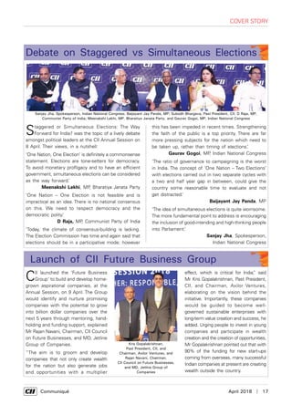      Communiqué	 April 2018  |  17
Debate on Staggered vs Simultaneous Elections
effect, which is critical for India,” said
Mr Kris Gopalakrishnan, Past President,
CII, and Chairman, Axilor Ventures,
elaborating on the vision behind the
initiative. Importantly, these companies
would be guided to become well-
governed sustainable enterprises with
long-term value creation and success, he
added. Urging people to invest in young
companies and participate in wealth
creation and the creation of opportunities,
Mr Gopalakrishnan pointed out that with
90% of the funding for new start-ups
coming from overseas, many successful
Indian companies at present are creating
wealth outside the country.
CII launched the ‘Future Business
Group’ to build and develop home-
grown aspirational companies, at the
Annual Session, on 9 April. The Group
would identify and nurture promising
companies with the potential to grow
into billion dollar companies over the
next 5 years through mentoring, hand-
holding and funding support, explained
Mr Rajan Navani, Chairman, CII Council
on Future Businesses, and MD, Jetline
Group of Companies.
“The aim is to groom and develop
companies that not only create wealth
for the nation but also generate jobs
and opportunities with a multiplier
Launch of CII Future Business Group
cover story
Staggered or Simultaneous Elections: The Way
Forward for India? was the topic of a lively debate
amongst political leaders at the CII Annual Session on
8 April. Their views, in a nutshell:
‘One Nation, One Election’ is definitely a commonsense
statement. Elections are tone-setters for democracy.
To avoid monetary profligacy and to have an efficient
government, simultaneous elections can be considered
as the way forward.’
Meenakshi Lekhi, MP, Bharatiya Janata Party
'One Nation – One Election is not feasible and is
impractical as an idea. There is no national consensus
on this. We need to respect democracy and the
democratic polity.’
D Raja, MP, Communist Party of India
‘Today, the climate of consensus-building is lacking.
The Election Commission has time and again said that
elections should be in a participative mode; however
this has been impeded in recent times. Strengthening
the faith of the public is a top priority. There are far
more pressing subjects for the nation which need to
be taken up, rather than timing of elections.’
Gaurav Gogoi, MP, Indian National Congress
‘The ratio of governance to campaigning is the worst
in India. The concept of ‘One Nation – Two Elections’
with elections carried out in two separate cycles with
a two and half year gap in between, could give the
country some reasonable time to evaluate and not
get distracted.’
Baijayant Jay Panda, MP
‘The idea of simultaneous elections is quite worrisome.
The more fundamental point to address is encouraging
the inclusion of good-intending and high-thinking people
into Parliament.’
Sanjay Jha, Spokesperson,
Indian National Congress
Sanjay Jha, Spokesperson, Indian National Congress; Baijayant Jay Panda, MP; Subodh Bhargava, Past President, CII; D Raja, MP,
Communist Party of India; Meenakshi Lekhi, MP, Bharatiya Janata Party, and Gaurav Gogoi, MP, Indian National Congress
Kris Gopalakrishnan,
Past President, CII, and
Chairman, Axilor Ventures, and
Rajan Navani, Chairman,
CII Council on Future Businesses,
and MD, Jetline Group of
Companies
 