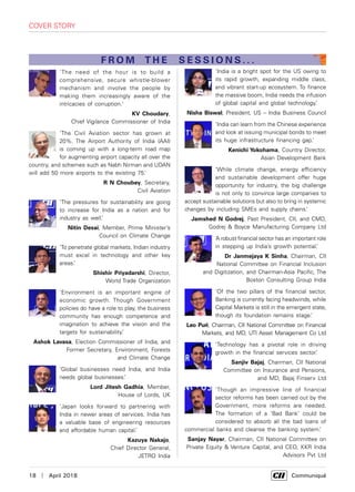 18  |  April 2018	 Communiqué
cover story
'The need of the hour is to build a
comprehensive, secure whistle-blower
mechanism and involve the people by
making them increasingly aware of the
intricacies of corruption.'
KV Choudary,
Chief Vigilance Commissioner of India
‘The Civil Aviation sector has grown at
20%. The Airport Authority of India (AAI)
is coming up with a long-term road map
for augmenting airport capacity all over the
country, and schemes such as Nabh Nirman and UDAN
will add 50 more airports to the existing 75.’
R N Choubey, Secretary,
Civil Aviation
‘The pressures for sustainability are going
to increase for India as a nation and for
industry as well.’
Nitin Desai, Member, Prime Minister’s
Council on Climate Change
‘To penetrate global markets, Indian industry
must excel in technology and other key
areas.’
Shishir Priyadarshi, Director,
World Trade Organization
‘Environment is an important engine of
economic growth. Though Government
policies do have a role to play, the business
community has enough competence and
imagination to achieve the vision and the
targets for sustainability.’
Ashok Lavasa, Election Commissioner of India, and
Former Secretary, Environment, Forests
and Climate Change
‘Global businesses need India, and India
needs global businesses.’
Lord Jitesh Gadhia, Member,
House of Lords, UK
‘Japan looks forward to partnering with
India in newer areas of services. India has
a valuable base of engineering resources
and affordable human capital.’
Kazuya Nakajo,
Chief Director General,
JETRO India
‘India is a bright spot for the US owing to
its rapid growth, expanding middle class,
and vibrant start-up ecosystem. To finance
the massive boom, India needs the infusion
of global capital and global technology.’
Nisha Biswal, President, US – India Business Council
‘India can learn from the Chinese experience
and look at issuing municipal bonds to meet
its huge infrastructure financing gap.’
Kenichi Yokohama, Country Director,
Asian Development Bank
‘While climate change, energy efficiency
and sustainable development offer huge
opportunity for industry, the big challenge
is not only to convince large companies to
accept sustainable solutions but also to bring in systemic
changes by including SMEs and supply chains.’
Jamshed N Godrej, Past President, CII, and CMD,
Godrej & Boyce Manufacturing Company Ltd
‘A robust financial sector has an important role
in stepping up India’s growth potential.’
Dr Janmejaya K Sinha, Chairman, CII
National Committee on Financial Inclusion
and Digitization, and Chairman-Asia Pacific, The
Boston Consulting Group India
‘Of the two pillars of the financial sector,
Banking is currently facing headwinds, while
Capital Markets is still in the emergent state,
though its foundation remains stage.’
Leo Puri, Chairman, CII National Committee on Financial
Markets, and MD, UTI Asset Management Co Ltd
‘Technology has a pivotal role in driving
growth in the financial services sector.’
Sanjiv Bajaj, Chairman, CII National
Committee on Insurance and Pensions,
and MD, Bajaj Finserv Ltd
‘Though an impressive line of financial
sector reforms has been carried out by the
Government, more reforms are needed.
The formation of a ‘Bad Bank’ could be
considered to absorb all the bad loans of
commercial banks and cleanse the banking system.’
Sanjay Nayar, Chairman, CII National Committee on
Private Equity & Venture Capital, and CEO, KKR India
Advisors Pvt Ltd
FROM THE SESSIONS . . .
 
