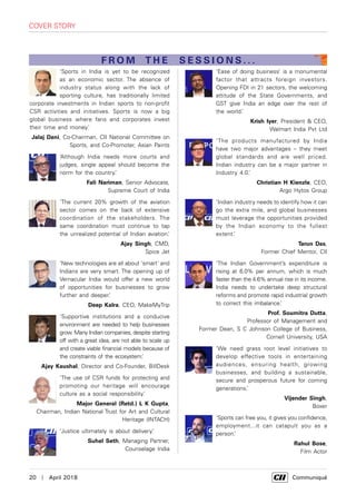 20  |  April 2018	 Communiqué
‘Sports in India is yet to be recognized
as an economic sector. The absence of
industry status along with the lack of
sporting culture, has traditionally limited
corporate investments in Indian sports to non-profit
CSR activities and initiatives. Sports is now a big
global business where fans and corporates invest
their time and money.’
Jalaj Dani, Co-Chairman, CII National Committee on
Sports, and Co-Promoter, Asian Paints
‘Although India needs more courts and
judges, single appeal should become the
norm for the country.’
Fali Nariman, Senior Advocate,
Supreme Court of India
‘The current 20% growth of the aviation
sector comes on the back of extensive
coordination of the stakeholders. The
same coordination must continue to tap
the unrealized potential of Indian aviation.’
Ajay Singh, CMD,
Spice Jet
‘New technologies are all about ‘smart' and
Indians are very smart. The opening up of
Vernacular India would offer a new world
of opportunities for businesses to grow
further and deeper.’
Deep Kalra, CEO, MakeMyTrip
‘Supportive institutions and a conducive
environment are needed to help businesses
grow. Many Indian companies, despite starting
off with a great idea, are not able to scale up
and create viable financial models because of
the constraints of the ecosystem.’
Ajay Kaushal, Director and Co-Founder, BillDesk
‘The use of CSR funds for protecting and
promoting our heritage will encourage
culture as a social responsibility.’
Major General (Retd.) L K Gupta,
Chairman, Indian National Trust for Art and Cultural
Heritage (INTACH)
‘Justice ultimately is about delivery.’
Suhel Seth, Managing Partner,
Counselage India
‘Ease of doing business’ is a monumental
factor that attracts foreign investors.
Opening FDI in 21 sectors, the welcoming
attitude of the State Governments, and
GST give India an edge over the rest of
the world.’
Krish Iyer, President & CEO,
Walmart India Pvt Ltd
‘The products manufactured by India
have two major advantages – they meet
global standards and are well priced.
Indian industry can be a major partner in
Industry 4.0.’
Christian H Kienzle, CEO,
Argo Hytos Group
‘Indian industry needs to identify how it can
go the extra mile, and global businesses
must leverage the opportunities provided
by the Indian economy to the fullest
extent.’
Tarun Das,
Former Chief Mentor, CII
‘The Indian Government’s expenditure is
rising at 6.0% per annum, which is much
faster than the 4.6% annual rise in its income.
India needs to undertake deep structural
reforms and promote rapid industrial growth
to correct this imbalance.’
Prof. Soumitra Dutta,
Professor of Management and
Former Dean, S C Johnson College of Business,
Cornell University, USA
‘We need grass root level initiatives to
develop effective tools in entertaining
audiences, ensuring health, growing
businesses, and building a sustainable,
secure and prosperous future for coming
generations.’
Vijender Singh,
Boxer
‘Sports can free you, it gives you confidence,
employment...it can catapult you as a
person.’
Rahul Bose,
Film Actor
cover story
FROM THE SESSIONS . . .
 