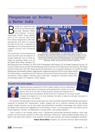      Communiqué	 April 2018  |  21
B
rought out in conjunction with
the CII Annual Meeting 2018,
the book, 'Building a Better
India Together: Inclusive.
Responsible. Ahead.' brings together
some of the country’s best minds
from diverse backgrounds to offer their
perspectives and ideas on creating
the India of the future. It captures key
challenges for the country’s growth and
suggests solutions with far-reaching
impact.
The contributors to this comprehensive
vision document span the spectrum of
thought leadership. And so there are
essays by corporate leaders such as
Mr Rakesh Bharti Mittal, President, CII,
Ms Shobana Kamineni, President, CII, 2017-18, Mr R Seshasayee, Past President, CII, Mr Vinayak Chatterjee,Chairman, CII
Economic Affairs Council, and Mr Chandrajit Banerjee, Director General, CII; Dr Rajiv Kumar, Vice Chairman, NITI Aayog
and Mr Amitabh Kant, CEO, NITI Aayog; bankers Mr Uday Kotak, who is President Designate, CII, and Ms Arundhati
Bhattacharya; spiritual leader Sadhguru JaggiVasudev; Singaporean diplomat ProfTommy Koh, space scientist
Dr K Kasturirangan; renowned jurist Fali S Nariman; economists Dr Ashok Gulati and Dr Jahangir Aziz;
entrepreneur Subroto Bagchi; marketing expert Suhel Seth; management consultant Ireena Vittal,
and panchayat leader from Rajasthan, Chhavi Rajawat.
‘Despite spending a large part of my life in wealth creation for all our stakeholders,
I am instinctively drawn to drive equity and empowerment in society. To me, two
sectors which lie at the heart of socio-economic change and empowerment in
India are agriculture and education. While the former is important for the sheer number
of people who depend on it for their livelihood, the latter is clearly the principal instrument of
empowerment in any society.
…I firmly believe that participation by the private sector can help consolidate fragmented landholdings and augment
investment to facilitate farm mechanization, modern irrigation and use of scientific methods and high yielding
varieties. Equally important, we can also expect crop diversification and better cross-linkages with industry, hence
the Model Land Leasing Law suggested by the NITI Aayog is critical. It is encouraging that a few States such as
Punjab, Rajasthan, Haryana, and Maharashtra, amongst others, have already adopted it.
….I see a solution to the complex quality issue in well-planned public-private partnership programs, which have
proved to be enormously successful in other areas, particularly infrastructure. Good privately-managed schools can
partner with government schools in their localities to transfer best practices and improve pedagogical standards.'
Rakesh Bharti Mittal, President, CII, and Vice Chairman, Bharti Enterprises
Excerpts from some essays...
`000
www.rupapublications.com
Non-fiction
Inclusive. Responsible. Ahead.
BUILDING A BETTER
TOGETHER
INDIA
India’s march from being a ‘potentially’ great power to a truly
great power has never been as rapid as it is now.
What has created this momentum? How can we move ahead
uninterrupted? How can new employment opportunities
and self-employment avenues help India rise and seize
the moment?Some of the country’s best minds from the most diverse
of backgrounds come together in ‘Building a Better India
Together: Inclusive. Responsible.Ahead.’ to offer their
perspectives and ideas on creating the India of the future.
The galaxy of contributors to this comprehensive vision
document are corporate leaders Shobana Kamineni, R.
Seshasayee, Rakesh Bharti Mittal and Vinayak Chatterjee;
CII director general Chandrajit Banerjee; spiritual master
Sadhguru Jaggi Vasudev; NITI Aayog’s Amitabh Kant;
Singaporean diplomat and professor Tommy Koh; space
scientist K. Kasturirangan; renowned jurist Fali S. Nariman;
bankers Uday Kotak and Arundhati Bhattacharya; economists
Ashok Gulati and Jahangir Aziz; entrepreneur and author
Subroto Bagchi; marketing maven Suhel Seth; management
consultant Ireena Vittal; and elected grassroots leader
Chhavi Rajawat.
BUILDINGABETTERINDIATOGETHER
Uday Kotak, President Designate, CII, and Executive Vice Chairman and
Managing Director, Kotak Mahindra Bank Ltd; Rakesh Bharti Mittal, President, CII, and
Vice Chairman, Bharti Enterprises; Shobana Kamineni, Immediate Past President, CII, and
Executive Vice Chairperson, Apollo Hospitals Enterprise Ltd, and Chandrajit Banerjee,
Director General, CII, releasing the book 'Building a Better India Together: Inclusive.
Responsible. Ahead.' during the CII Annual Session in New Delhi
cover story
Perspectives on Building
a Better India
 