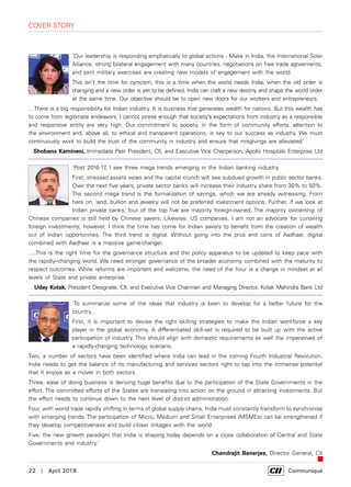 22  |  April 2018	 Communiqué
‘Our leadership is responding emphatically to global actions - Make in India, the International Solar
Alliance, strong bilateral engagement with many countries, negotiations on free trade agreements,
and joint military exercises are creating new models of engagement with the world.
This isn't the time for cynicism, this is a time when the world needs India, when the old order is
changing and a new order is yet to be defined. India can craft a new destiny and shape the world order
at the same time. Our objective should be to open new doors for our workers and entrepreneurs.
…There is a big responsibility for Indian industry. It is business that generates wealth for nations. But this wealth has
to come from legitimate endeavors. I cannot stress enough that society’s expectations from industry as a responsible
and responsive entity are very high. Our commitment to society, in the form of community efforts, attention to
the environment and, above all, to ethical and transparent operations, is key to our success as industry. We must
continuously work to build the trust of the community in industry and ensure that misgivings are alleviated.’
Shobana Kamineni, Immediate Past President, CII, and Executive Vice Chairperson, Apollo Hospitals Enterprise Ltd
'Post 2016-17, I see three mega trends emerging in the Indian banking industry.
First, stressed assets woes and the capital crunch will see subdued growth in public sector banks.
Over the next five years, private sector banks will increase their industry share from 30% to 50%.
The second mega trend is the formalization of savings, which we are already witnessing. From
here on, land, bullion and jewelry will not be preferred investment options. Further, if we look at
Indian private banks, four of the top five are majority foreign-owned. The majority ownership of
Chinese companies is still held by Chinese savers. Likewise, US companies. I am not an advocate for curtailing
foreign investments; however, I think the time has come for Indian savers to benefit from the creation of wealth
out of Indian opportunities. The third trend is digital. Without going into the pros and cons of Aadhaar, digital
combined with Aadhaar is a massive game-changer.
….This is the right time for the governance structure and the policy apparatus to be updated to keep pace with
the rapidly–changing world. We need stronger governance of the broader economy combined with the maturity to
respect outcomes. While reforms are important and welcome, the need of the hour is a change in mindset at all
levels of State and private enterprise.'
Uday Kotak, President Designate, CII, and Executive Vice Chairman and Managing Director, Kotak Mahindra Bank Ltd
'To summarize some of the ideas that industry is keen to develop for a better future for the
country...
First, it is important to devise the right skilling strategies to make the Indian workforce a key
player in the global economy. A differentiated skill-set is required to be built up with the active
participation of industry. This should align with domestic requirements as well the imperatives of
a rapidly-changing technology scenario.
Two, a number of sectors have been identified where India can lead in the coming Fourth Industrial Revolution.
India needs to get the balance of its manufacturing and services sectors right to tap into the immense potential
that it enjoys as a mover in both sectors.
Three, ease of doing business is deriving huge benefits due to the participation of the State Governments in the
effort. The committed efforts of the States are translating into action on the ground in attracting investments. But
the effort needs to continue down to the next level of district administration.
Four, with world trade rapidly shifting in terms of global supply chains, India must constantly transform to synchronize
with emerging trends. The participation of Micro, Medium and Small Enterprises (MSMEs) can be strengthened if
they develop competitiveness and build closer linkages with the world.
Five, the new growth paradigm that India is shaping today depends on a close collaboration of Central and State
Governments and industry.'
Chandrajit Banerjee, Director General, CII
cover story
 