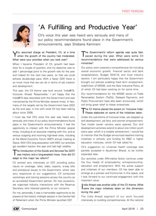      Communiqué	 April 2018  |  23
first person
You assumed charge as President, CII, at a time
when the growth of the country had moderated.
What were your priorities when you took over?
When I became President of CII, growth had been
slow for a couple of quarters, and my objective was to
add 1 percentage point to the growth rate for the year
and indeed for the next two years, so that we could
achieve double-digit pace. With a faster GDP, there is
so much more that we can do in terms of job creation
and development.
This year, the CII theme was built around 'India@75:
Inclusive. Ahead. Responsible.' I am happy that the
India@75 idea resonated with the Government and was
mentioned by the Prime Minister several times. In fact,
many of the targets set by the Government have 2022
as the end year, in line with what CII has been talking
about since 2008.
I must say that CII’s voice this year was heard very
seriously, and many of our policy recommendations found
place in the Government’s announcements. I had the
opportunity to interact with the Prime Minister several
times, including at an exclusive meeting with him, and at
various outgoing and incoming high-level visits, including
at the World Economic Forum (WEF) annual meeting at
Davos. With CII’s long association with WEF, our activities
got excellent traction this year and had high visibility.
The introduction of the Goods and Services Tax (GST)
was historic and a long-awaited move. How did CII
adapt to this major tax reform?
CII worked very intensively on GST, providing policy
inputs on coverage, rates, slabs, exports, e-way bills
and procedural issues to the Government, which was
very responsive to our suggestions. CII conducted
workshops and training sessions across the country as
an accredited Government partner. On two occasions,
we organized industry interactions with the Revenue
Secretary who listened patiently to our concerns.
For me, personally, it was a memorable opportunity to be
present at the historic midnight session in the Central Hall
of Parliament when the Prime Minister launched GST.
The Government’s reform agenda was quite fast-
paced during the year. What were some CII
recommendations that were addressed by various
ministries?
Our policy work covered a comprehensive list including
overall economic growth, financial sector and bank
recapitalization, Budget 2018-19, and most industry
sectors. I am particularly happy that the Government
brought out policies enabling fixed term employment,
redefinition of MSME, and the New Industrial Policy, all
of which CII had been working on for some time.
Our recommendations for the MSME sector on Trade
Receivables System (TreDs), Delayed Payments, and
Public Procurement have also been announced, which
will bring great relief to these enterprises.
The CII theme placed the accent on ‘Inclusive India.’
Please elaborate on some of the initiatives taken.
Under the sub-theme of Inclusive India, we stepped up
skill development, job fairs, and women empowerment.
Two model career centers were opened. Our skill
development activities extend to about one million youth
every year, which is a notable achievement. I would like
to mention that the Budget announced teachers training
initiatives in schools, and funding for R&D in higher
education institutes, which CII had called for.
CII’s suggestion on universal health coverage was
partially accepted in Ayushman Bharat, to be further
expanded later.
Our activities under Affirmative Action continue under
the four heads of employability, entrepreneurship,
education and employment. With the active support
and initiatives of our members, CII has been able to
emerge as a pioneer and frontrunner in this space, and
I look forward to our continued engagement with this
important issue.
India Ahead was another pillar of the CII theme. What
were the major initiatives taken on this dimension
during the year?
The India Ahead segment of our work focused
intensively on building competitiveness. At the national
CII’s voice this year was heard very seriously and many of
our policy recommendations found place in the Government’s
announcements, says Shobana Kamineni
‘A Fulfilling and Productive Year’
 