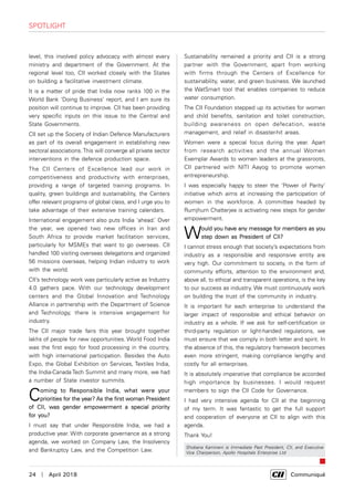 24  |  April 2018	 Communiqué
level, this involved policy advocacy with almost every
ministry and department of the Government. At the
regional level too, CII worked closely with the States
on building a facilitative investment climate.
It is a matter of pride that India now ranks 100 in the
World Bank ‘Doing Business’ report, and I am sure its
position will continue to improve. CII has been providing
very specific inputs on this issue to the Central and
State Governments.
CII set up the Society of Indian Defence Manufacturers
as part of its overall engagement in establishing new
sectoral associations.This will converge all private sector
interventions in the defence production space.
The CII Centers of Excellence lead our work in
competitiveness and productivity with enterprises,
providing a range of targeted training programs. In
quality, green buildings and sustainability, the Centers
offer relevant programs of global class, and I urge you to
take advantage of their extensive training calendars.
International engagement also puts India 'ahead.’ Over
the year, we opened two new offices in Iran and
South Africa to provide market facilitation services,
particularly for MSMEs that want to go overseas. CII
handled 100 visiting overseas delegations and organized
56 missions overseas, helping Indian industry to work
with the world.
CII’s technology work was particularly active as Industry
4.0 gathers pace. With our technology development
centers and the Global Innovation and Technology
Alliance in partnership with the Department of Science
and Technology, there is intensive engagement for
industry.
The CII major trade fairs this year brought together
lakhs of people for new opportunities. World Food India
was the first expo for food processing in the country,
with high international participation. Besides the Auto
Expo, the Global Exhibition on Services, Textiles India,
the India-Canada Tech Summit and many more, we had
a number of State investor summits.
Coming to Responsible India, what were your
priorities for the year? As the first woman President
of CII, was gender empowerment a special priority
for you?
I must say that under Responsible India, we had a
productive year. With corporate governance as a strong
agenda, we worked on Company Law, the Insolvency
and Bankruptcy Law, and the Competition Law.
Sustainability remained a priority and CII is a strong
partner with the Government, apart from working
with firms through the Centers of Excellence for
sustainability, water, and green business. We launched
the WatSmart tool that enables companies to reduce
water consumption.
The CII Foundation stepped up its activities for women
and child benefits, sanitation and toilet construction,
building awareness on open defecation, waste
management, and relief in disaster-hit areas.
Women were a special focus during the year. Apart
from research activities and the annual Women
Exemplar Awards to women leaders at the grassroots,
CII partnered with NITI Aayog to promote women
entrepreneurship.
I was especially happy to steer the ‘Power of Parity’
initiative which aims at increasing the participation of
women in the workforce. A committee headed by
Rumjhum Chatterjee is activating new steps for gender
empowerment.
Would you have any message for members as you
step down as President of CII?
I cannot stress enough that society’s expectations from
industry as a responsible and responsive entity are
very high. Our commitment to society, in the form of
community efforts, attention to the environment and,
above all, to ethical and transparent operations, is the key
to our success as industry. We must continuously work
on building the trust of the community in industry.
It is important for each enterprise to understand the
larger impact of responsible and ethical behavior on
industry as a whole. If we ask for self-certification or
third-party regulation or light-handed regulations, we
must ensure that we comply in both letter and spirit. In
the absence of this, the regulatory framework becomes
even more stringent, making compliance lengthy and
costly for all enterprises.
It is absolutely imperative that compliance be accorded
high importance by businesses. I would request
members to sign the CII Code for Governance.
I had very intensive agenda for CII at the beginning
of my term. It was fantastic to get the full support
and cooperation of everyone at CII to align with this
agenda.
Thank You!
Shobana Kamineni is Immediate Past President, CII, and Executive
Vice Chairperson, Apollo Hospitals Enterprise Ltd
spotlight
 