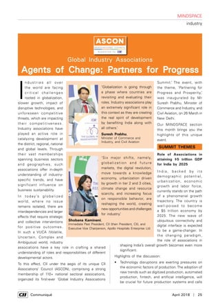      Communiqué	 April 2018  |  25
I
ndustries all over
the world are facing
critical challenges
rooted in globalization,
slower growth, impact of
disruptive technologies, and
unforeseen competitive
threats, which are impacting
their competitiveness.
Industry associations have
played an active role in
catalyzing development at
the district, regional, national
and global levels. Through
their vast memberships
spanning business sectors
and geographies, such
associations offer in-depth
understanding of industry-
specific trends, and have
significant influence on
business sustainability.
In today’s globalized
world, where no issue
remains isolated, there are
interdependencies and larger
effects that require strategic
and collective interventions
for positive outcomes.
In such a VUCA (Volatile,
Uncertain, Complex and
Ambiguous) world, industry
associations have a key role in crafting a shared
understanding of roles and responsibilities of different
developmental actors.
To this effect, CII under the aegis of its unique CII
Associations’ Council (ASCON), comprising a strong
membership of 110+ national sectoral associations,
organized its first-ever ‘Global Industry Associations
Global Industry Associations
Agents of Change: Partners for Progress
mindspace
industry
‘Globalization is going through
a phase where countries are
revisiting and evaluating their
roles. Industry associations play
an extremely significant role in
this context as they are creating
the real spirit of development
by benefiting India along with
all others.’
Suresh Prabhu,
Minister of Commerce and
Industry, and Civil Aviation
‘Six major shifts, namely,
globalization and future
markets, the digital revolution,
move towards a knowledge
economy, urbanization driven
by growth in tier 2 and 3 cities,
climate change and resource
scarcity, and increasing focus
on responsible behavior, are
reshaping the world, creating
new opportunities and challenges
for industry.’
Shobana Kamineni,
Immediate Past President, CII (then President, CII), and
Executive Vice Chairperson, Apollo Hospitals Enterprise Ltd
Summit.’ The event, with
the theme, ‘Partnering for
Progress and Prosperity,’
was inaugurated by Mr
Suresh Prabhu, Minister of
Commerce and Industry, and
Civil Aviation, on 26 March in
New Delhi.
Our MINDSPACE section
this month brings you the
highlights of this unique
event.
Summit Themes
Role of Associations in
attaining $5 trillion GDP
for India by 2025
I n d i a , b a cke d by i t s
demographic potential,
urbanization, economic
growth and labor force,
currently stands on the path
of a phenomenal growth
trajectory. The country is
well-poised to become
a $5 trillion economy by
2025. The new wave of
ubiquitous connectivity and
digital interface is expected
to be a game-changer. In
the changing paradigm,
the role of associations in
shaping India’s overall growth becomes even more
significant.
Highlights of the discussion:
•	 Technology disruptions are exerting pressures on
the economic factors of production. The adoption of
new trends such as digitized production, automated
production, fintech, and artificial intelligence, will
be crucial for future production systems and calls
 