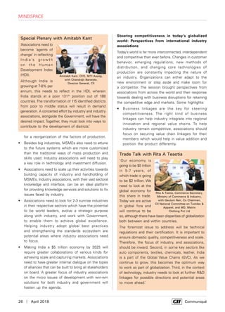 26  |  April 2018	 Communiqué
for a reorganization of the factors of production.
•	 Besides big industries, MSMEs also need to attune
to the future systems which are more customized
than the traditional ways of mass production and
skills used. Industry associations will need to play
a key role in technology and investment diffusion.
•	 Associations need to scale up their activities towards
building capacity of industry and handholding of
MSMEs. Industry associations, with their vast sectoral
knowledge and interface, can be an ideal platform
for providing knowledge services and solutions to fix
issues faced by industry.
•	 Associations need to look for 2-3 sunrise industries
in their respective sectors which have the potential
to be world leaders, evolve a strategic purpose
along with industry, and work with Government,
to enable them to achieve global excellence.
Helping industry adopt global best practices
and strengthening the standards ecosystem are
potential areas where industry associations need
to focus.
•	 Making India a $5 trillion economy by 2025 will
require greater collaborations of various kinds for
achieving scale and capturing markets. Associations
need to have greater internal dialogue on the types
of alliances that can be built to bring all stakeholders
on board. A greater focus of industry associations
on the micro issues of development with win-win
solutions for both industry and government will
hasten up the agenda.
mindspace
Trade Talk with Rita A Teaotia
‘Our economy is
going to be $5 trillion
in 5-7 years, of
which trade is going
to be $2 trillion. We
need to look at the
global economy for
this share in trade.
Today we are active
in global fora and
will continue to be
so, although there have been disparities of globalization
both between and within countries.
The foremost issue to address will be technical
regulations and their certification. It is important to
ensure domestic quality, competitiveness and scale.
Therefore, the focus of industry, and associations,
should be inward. Second, in some key sectors like
auto components, textiles, chemicals, leather, India
is a part of the Global Value Chains (GVC). As we
continue to grow, this becomes the optimum way
to work as part of globalization. Third, in the context
of technology, industry needs to look at further R&D
linkages for possible directions and potential areas
to move ahead.’
Special Plenary with Amitabh Kant
‘Associations need to
become ‘agents of
change’ in reflecting
I n d i a ’s g r ow t h
on the Human
Development Index
(HDI).
Although India is
growing at 7-8% per
annum, this needs to reflect in the HDI, wherein
India stands at a poor 131th
position out of 188
countries.The transformation of 115 identified districts
from poor to middle status will result in demand
generation. A concerted effort by industry and industry
associations, alongside the Government, will have the
desired impact. Together, they must look into ways to
contribute to the development of districts.’
Amitabh Kant, CEO, NITI Aayog,
with Chandrajit Banerjee,
Director General, CII
Steering competitiveness in today’s globalized
world: Perspectives from international industry
associations
Today’s world is far more interconnected, interdependent
and competitive than ever before. Changes in customer
behavior, emerging regulations, new methods of
distribution, and changing core technologies of
production are constantly impacting the nature of
an industry. Organizations can either adapt to the
new environment or step aside and make room for
a competitor. The session brought perspectives from
associations from across the world and their response
towards dealing with business disruptions for retaining
the competitive edge and markets. Some highlights:
•	 Business linkages are the key for steering
competitiveness. The right kind of business
linkages can help industry integrate into regional
innovation and regional value chains. To help
industry remain competitive, associations should
focus on securing value chain linkages for their
members which would help in value addition and
position the product differently.
Rita A Teotia, Commerce Secretary,
Ministry of Commerce & Industry,
with Gautam Nair, Co Chairman,
CII National Committee on Textiles &
Apparel, and MD, Matrix
Clothing Pvt Ltd
 