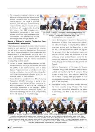      Communiqué	 April 2018  |  27
Subhash C Garg, Secretary, Economic Affairs, Ministry of Finance; Nikhil Sawhney,
Co-Chairman, CII National Committee on Capital Goods & Engineering, and
Vice Chairman and MD, Triveni Turbine Ltd; Ram Mohan Mishra, Additional
Secretary & Development Commissioner (MSME), and
Dr Vandana Kumar, Joint Secretary, DIPP
mindspace
•	 For managing financial viability in an
evolving funding landscape, associations
should constantly look at diversifying
funding options. The range of possible
activities, with the focus on membership
requirements, could include cross-
fertilization of engagements, creating
big forums for B2B engagement,
handholding companies in their initial
stages, conducting topic-based executive
roundtables, and capitalizing on the
knowledge base through reports, etc.
Agents of Change in practice: Perspectives from
national industry associations
India today possesses a well-developed industrial sector
covering a vast spectrum of industries and services
that are vital to economic development. The support
and role of industry associations in the evolution and
development of a well-balanced industrial sector in
India is unprecedented. This session shared success
stories and strategies from the national associations
in catapulting sectoral growth.
•	 Society of Indian Defence Manufacturers’ (SIDM):
The association is looking at new models of support
for MSMEs in the defence sector, such as SPVs
(Special Purpose Vehicles) to help them with trials,
testing, certification, etc, and to link them to anchor
technology institutes and industries which can be
potential buyers of their products.
•	 Indian Electrical and Electronics Manufacturing
Association (IEEMA): Technology is going to play
a significant role in delivering future requirements,
and the association is taking up the challenge of
technology upgradation of its members. IEEMA
is sensitizing industries, especially MSMEs, on
innovative technology and new skills, and providing
them with exposure to new technology.
•	 Indian Construction Equipment Manufacturers
Association (ICEMA): The construction industry
has a big role to play in nation-building. ICEMA is
proactively working with the Government to bring
out the CEMM Equipment Act which will regulate
the products made by construction equipment
manufacturers for safety and emissions. It is also
setting up a test and certification center for the
construction equipment industry, and is facilitating
skilling through the Infrastructure Equipment Skill
Council.
•	 National Association of Software & Service
Companies (NASSCOM):Technology start-ups across
sectors are transforming the IT scenario. Taking
forward its long history with start-ups, NASSCOM
has launched a 10,000 start-ups program to build
a cross-collaborative platform to enable start-ups to
grow to the next level.
•	 Indian Music Industry:Technology has kept disrupting
the music industry every 10 years. The music
industry has successfully adapted to the waves
of technology, and 90% of the industry is digital
today.
Arvind K Garg, President, ICEMA, and Executive Vice-President & Head, Construction & Mining Machinery, Larsen & Toubro Ltd; P Ramadas,
President, Indian Machine Tool Manufacturers' Association (IMTMA), and MD, Ace Manufacturing Systems Ltd; Adesh Kumar Gupta,
Chairman, Council for Footwear, Leather & Accessories, and CEO, Liberty Shoes; Pranjal Sharma, Author, Kranti Nation: India and the 4th
Industrial Revolution; Raman Roy, Chairman, NASSCOM, and CMD, Quatrro Global Services Pvt Ltd; R K Chugh, Vice President, IEEMA, and
VP –Energy Management, Digital Grid (South Asia), Siemens Ltd; Lt Gen Subrata Saha, PVSM, UYSM, YSM, VSM** (Retd), Director General,
SIDM, and Blaise Fernandes, President & CEO, Indian Music Industry
 