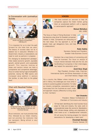 28  |  April 2018	 Communiqué
In Conversation with Jyotiraditya
Scindia
“It is important for us to chart the path
forward for the India that we want.
The beauty of success does not lie in
ideation but in execution. Whether it is
Government, industry, or associations, we
need to work as partners in progress.
For changing its development paradigm,
India needs economic growth, equitable
growth, job-led growth, and sustainable
growth. This requires looking at
areas and sectors where we have a
comparative and competitive advantage,
focus on areas having huge employability
potential, raising the R&D spend, and
increased value addition in sectors
like textiles, to take them to the global
level.’
Chat with Naushad Forbes
‘As an institution, we must prioritize India
first, followed by our Indian industry,
and not prioritize the institution that
we represent. Being ethical is very
important.’
Dr Naushad Forbes, Past President, CII, and
Co-Chair, Forbes Marshall Private Ltd, with
Chandrajit Banerjee
Jyotiraditya Scindia, MP, with Chaiti Narula,
Anchor and Special Correspondent,
CNN-News18
‘We have evolved our services to help UK
companies capture the Indian market, giving
them an accelerated platform with a regional
or sector-specific approach.’
Richard McCallum
MD, UKIBC
‘The focus on Ease of Doing Business’ in India
has become a key driver for Swedish companies’
interest in India. Companies are refocusing on
the next steps. Our key approach is, we let
people meet, get delegations here, and help
in collaborations.’
Robin Sukhia
Secretary General and President,
Sweden India Business Council
‘Amcham has a long history of connecting with
India for business. Our focus on sectors of
mutual interest between India and the US, and
handholding of companies in their initial stages,
has helped the association grow.'
Amrit Kiran Singh
Past President, Amcham India, Chairman,
International Spirits and Wines Association of India,
and Chief Advisor, Diageo India
‘For a country like Malawi where industry is
still in infancy, the challenges are more when it
comes to sustaining global competition.To make
our industry competitive, associations need to
move away from the ‘business as usual’ mode,
and approach industry differently to bring value
to their members.’
Karl Chokotho
President, Malawi Confederation of
Chambers of Commerce and Industry
‘CII has been identifying the most futuristic focus
areas for India and industry. Our early work in
unprecedented areas like economic liberalization,
CSR, climate change, skilling, and urbanization, is
what marks us as a ‘developmental' institution.
CII will revive the training program for industry
associations for developing a talent pool.’
Chandrajit Banerjee
Director General, CII
VOICES
mindspace
 