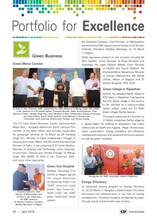 32  |  April 2018	 Communiqué
Portfolio for Excellence
Green Business
Green Metro Corridor
The CII India Green Business Center platinum-rated
Majlis Park – Durgabai Deshmukh South Campus Pink
Corridor of the Delhi Metro was formally inaugurated
for passenger services on 14 March by Mr Hardeep
Singh Puri, Minister of State (Independent Charge) of
Housing and Urban Affairs, and Mr Arvind Kejriwal Chief
Minister of Delhi, in the presence of Dr Harsh Vardhan,
Minister of Science and Technology, Earth Sciences,
Environment, Forests and Climate Change, Dr Mangu
Singh, MD, DMRC, Dr Prem C Jain, Chairman, IGBC,
and many other dignitaries.
Green Eye Hospital
Madhav Netralaya City
Centre at Nagpur gained
the unique distinction
of becoming India’s first
‘IGBC platinum-rated
green eye hospital,’
rated under the IGBC
green healthcare rating
system.
Mr Devendra Fadnavis, Chief Minister of Maharashtra,
presented the IGBC plaque and certificate to Dr Shrikant
Andhare, President, Madhav Netralaya, on 18 March
in Nagpur.
Other dignitaries present on the occasion included Mr
Nitin Gadkari, Union Minister of Road Transport and
Highways; Mr Jagat Prakash Nadda, Union Minister
of Health and Family Welfare; Mr
Chandrashekhar Bawankule, Minister
of Energy, Maharashtra; Ms Nanda
Jichkar, Mayor of Nagpur, and Dr
Mohan Bhagwat, RSS Chief.
Green Village in Rajasthan
Raithal, the adopted digital village of
ICICI Bank in Rajasthan, has become
the first digital village in the country
to be certified as a platinum-rated
‘green village’ under the CII IGBC
Green Village Rating System.
The award, presented at a function on
27 March, recognizes Raithal village as
a ‘global leader' for creating an ecosystem that meets
criteria such as health and hygiene, village infrastructure,
water conservation, energy availability and efficiency,
materials and resources, and social and community actions,
as well as green innovation.
Energy Efficiency
An advanced training program on Energy Efficiency
on 22-23 March in Bengaluru disseminated the latest
techniques and advancements in the field of energy
management, including innovative energy-saving ideas,
through actual implemented case studies.
Devendra Fadnavis, Chief
Minister of Maharashtra, and
Dr Prem C Jain presenting
the IGBC award to
Dr Shrikant Andhare, President,
Madhav Netralaya, in Nagpur
Recognition for IGBC rated green village in Rajasthan
Dr Prem C Jain, Chairman, IGBC, presenting the IGBC plaque to Dr Mangu Singh, MD, DMRC,
in the presence of (L-R) Kailash Gahlot, Transport Minister, Delhi; Arvind Kejriwal, Chief
Minister of Delhi; Hardeep Singh Puri, Union Minister of State (Independent Charge) of Housing
and Urban Affairs, and Dr Harsh Vardhan, Union Minister of Science and
Technology, Earth Sciences, Environment, Forests, and Climate Change
 