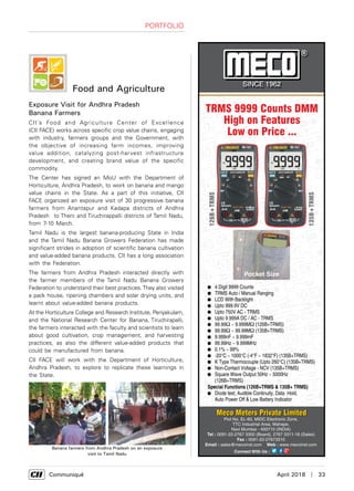      Communiqué	 April 2018  |  33
Portfolio
Food and Agriculture
Exposure Visit for Andhra Pradesh
Banana Farmers
CII’s Food and Agriculture Center of Excellence
(CII FACE) works across specific crop value chains, engaging
with industry, farmers groups and the Government, with
the objective of increasing farm incomes, improving
value addition, catalyzing post-harvest infrastructure
development, and creating brand value of the specific
commodity.
The Center has signed an MoU with the Department of
Horticulture, Andhra Pradesh, to work on banana and mango
value chains in the State. As a part of this initiative, CII
FACE organized an exposure visit of 30 progressive banana
farmers from Anantapur and Kadapa districts of Andhra
Pradesh to Theni and Tiruchirappalli districts of Tamil Nadu,
from 7-10 March.
Tamil Nadu is the largest banana-producing State in India
and the Tamil Nadu Banana Growers Federation has made
significant strides in adoption of scientific banana cultivation
and value-added banana products. CII has a long association
with the Federation.
The farmers from Andhra Pradesh interacted directly with
the farmer members of the Tamil Nadu Banana Growers
Federation to understand their best practices.They also visited
a pack house, ripening chambers and solar drying units, and
learnt about value-added banana products.
At the Horticulture College and Research Institute, Periyakulam,
and the National Research Center for Banana, Tiruchirapalli,
the farmers interacted with the faculty and scientists to learn
about good cultivation, crop management, and harvesting
practices, as also the different value-added products that
could be manufactured from banana.
CII FACE will work with the Department of Horticulture,
Andhra Pradesh, to explore to replicate these learnings in
the State.
Banana farmers from Andhra Pradesh on an exposure
visit to Tamil Nadu
 