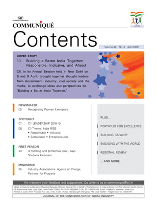 Edited, printed and published by Chandrajit Banerjee, Director General, CII, on behalf of Confederation of Indian Industry fromThe Mantosh Sondhi Centre,
23, Institutional Area, Lodi Road, New Delhi-110003, Tel: 91-11-24629994-7, Fax: 91-11-24626149, Email: info@cii.in, Website: www.cii.in
Printed at Lustra Print Process Pvt. Ltd., K No. 51/21, Rohad, Bahadurgarh (Haryana), PIN Code-124507  Registration No. 34541/79
Journal of the Confederation of Indian Industry
We welcome your feedback and suggestions. Do write to us at communique@cii.in
Contents Volume 40  No. 4  April 2018
newsmaker
05		 Recognizing Woman Exemplars
spotlight
07		 CII LEADERSHIP 2018-19
08		 CII Theme: India RISE
	 	 • Responsible • Inclusive
	 	 • Sustainable • Entrepreneurial
first person
23		 ‘A fulfilling and productive year’, says
		 Shobana Kamineni
mindspace
25		 Industry Associations: Agents of Change,
		 Partners for Progress
plus...
Portfolio for Excellence
Building Capacity
Engaging with the world
REGIONAL REVIEW
... AND MORE
cover story
10		 Building a Better India Together:
Responsible, Inclusive, and Ahead
CII, in its Annual Session held in New Delhi on
8 and 9 April, brought together thought leaders
from Government, industry, civil society and the
media, to exchange ideas and perspectives on
‘Building a Better India Together.'
 