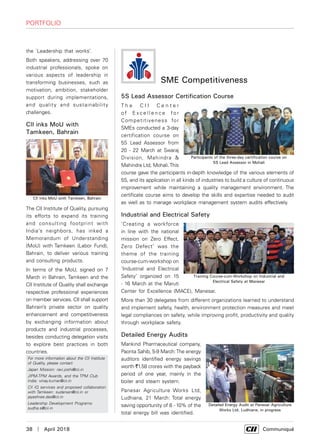 38  |  April 2018	 Communiqué
Portfolio
the `Leadership that works’.
Both speakers, addressing over 70
industrial professionals, spoke on
various aspects of leadership in
transforming businesses, such as
motivation, ambition, stakeholder
support during implementations,
and quality and sustainability
challenges.
CII inks MoU with
Tamkeen, Bahrain
The CII Institute of Quality, pursuing
its efforts to expand its training
and consulting footprint with
India’s neighbors, has inked a
Memorandum of Understanding
(MoU) with Tamkeen (Labor Fund),
Bahrain, to deliver various training
and consulting products.
In terms of the MoU, signed on 7
March in Bahrain, Tamkeen and the
CII Institute of Quality shall exchange
respective professional experiences
on member services. CII shall support
Bahrain’s private sector on quality
enhancement and competitiveness
by exchanging information about
products and industrial processes,
besides conducting delegation visits
to explore best practices in both
countries.
For more information about the CII Institute
of Quality, please contact
Japan Mission: ravi.joshi@cii.in
JIPM-TPM Awards, and the TPM Club
India: vinay.kumar@cii.in
CII IQ services and proposed collaboration
with Tamkeen: sudarsan@cii.in or
jayashree.das@cii.in
Leadership Development Programs:
sudha.s@cii.in
CII inks MoU with Tamkeen, Bahrain
SME Competitiveness
5S Lead Assessor Certification Course
T h e C I I C e n t e r
o f E x c e l l e n c e f o r
Competitiveness for
SMEs conducted a 3-day
certification course on
5S Lead Assessor from
20 - 22 March at Swaraj
Division, Mahindra &
Mahindra Ltd, Mohali.This
course gave the participants in-depth knowledge of the various elements of
5S, and its application in all kinds of industries to build a culture of continuous
improvement while maintaining a quality management environment. The
certificate course aims to develop the skills and expertise needed to audit
as well as to manage workplace management system audits effectively.
Industrial and Electrical Safety
‘Creating a workforce
in line with the national
mission on Zero Effect,
Zero Defect’ was the
theme of the training
course-cum-workshop on
‘Industrial and Electrical
Safety’ organized on 15
- 16 March at the Maruti
Center for Excellence (MACE), Manesar.
More than 30 delegates from different organizations learned to understand
and implement safety, health, environment protection measures and meet
legal compliances on safety, while improving profit, productivity and quality
through workplace safety.
Detailed Energy Audits
Mankind Pharmaceutical company,
Paonta Sahib, 5-9 March:The energy
auditors identified energy savings
worth `1.58 crores with the payback
period of one year, mainly in the
boiler and steam system.
Panesar Agriculture Works Ltd,
Ludhiana, 21 March: Total energy
saving opportunity of 8 - 10% of the
total energy bill was identified.
Participants of the three-day certification course on
5S Lead Assessor in Mohali
Training Course-cum-Workshop on Industrial and
Electrical Safety at Manesar
Detailed Energy Audit at Panesar Agriculture
Works Ltd, Ludhiana, in progress
 