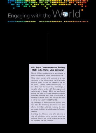 44  |  April 2018	 Communiqué
Engaging with the World
T
he Commonwealth represents a combined market
of 52 countries with a population of 2.4 billion
and a GDP of approximately US$9.6 trillion! India
comprises a large segment of this demographic and
contributes significantly to its economic basket. By
2020, Commonwealth trade is expected to double to
US$1 trillion. According to research conducted by the
Commonwealth Secretariat, trade within Commonwealth
nations is 19% cheaper on average than with other
countries, thanks to the advantages of a shared
language, complementary legal systems and business
practices.
A Strategic Partnership
In an effort to enhance
Indian industry’s business
e n g a g e m e n t w i t h
Commonwealth countries,
C I I e n g a g e s w i t h a
range of Commonwealth
organizations, including the
Commonwealth Secretariat,
t h e C o m m o n w e a l t h
Enterprise and Investment
Council (CWEIC) and the
Royal Commonwealth
Society (RCS).
CII formally became a
founding strategic partner
of the CWEIC in July 2015.
The two organizations
planned to focus on the
key themes of skills, SMEs
and sustainability which are
vital for the success of all
Commonwealth countries.
S i n c e t h e n , C I I a n d
CWEIC have collaborated
on a variety of industry
engagement programs over
the years, including at the
Commonwealth Business
Indian Industry and the Commonwealth
Forum in Malta, interaction of CommonwealthFIRST
Export Champions with the visiting CII CEOs Delegation
to UK, and a University-Industry Dialogue, in addition
to supporting various visiting Government dignitaries
and industry missions.
Vision for the Future
CII is committed to better realizing the untapped
potential of connecting private sectors, institutions and
authorities across Commonwealth countries to explore
trade and investment opportunities and collaborative
activities, as well as for learning and sharing best
practices. CII will continue to deepen its engagement
with its partners to develop new partnerships across the
Commonwealth domain.
G o i n g f o r w a r d a n d
recognizing the value
o f i n t e g r a t i n g i n t o
Commonwealth markets,
CII and CWIEC would
continue to work together
in further strengthening
the institutional relationship
as well as facilitating the
business connect with
India.
CII will continue to facilitate
business connections
and opportunities for
CommonwealthFirst Export
Champions, mentoring
and encouraging them
to consider business
opportunities in India.
CWEIC is committed to
establishing a footprint
in India with the support
of CII, and to developing
a CommonwealthFirst
program for Indian MSMEs
while exploring funding
options for the program.
CII - Royal Commonwealth Society
(RCS) India Visitor Visa Campaign
CII and RCS are collaborating on an initiative to
enhance mobility for Indian visitors to the UK.
While Indian tourism and business is a huge
contributor to the UK economy, the UK's market
share of Indian tourists has halved in the last
ten years, Currently, Indian nationals pay £337
for a two year UK visitor visa. Interestingly, a
visa pilot scheme under a UK-China agreement,
implemented in January 2016, has significantly
reduced visa costs for Chinese visitors by providing
a two-year multiple entry visa for the price of
standard six-month entry. This reduces the cost
of a two year visa from £337 to £89.
The campaign to enhance tourist mobility from
India asks for extending the China visa pilot
scheme to Indian nationals, reducing the cost
and hassle of obtaining multiple visas for frequent
travelers.
Extending the Chinese visa pilot scheme to
India will help boost tourist numbers, encourage
business visitors, and further strengthen familial
ties between the two countries.
 