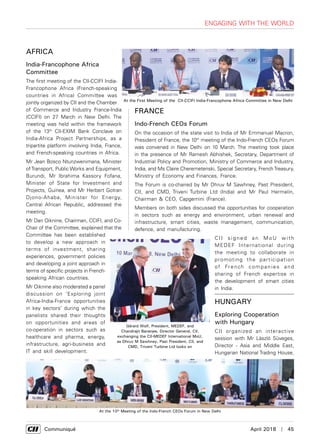      Communiqué	 April 2018  |  45
FRANCE
Indo-French CEOs Forum
On the occasion of the state visit to India of Mr Emmanuel Macron,
President of France, the 10th
meeting of the Indo-French CEOs Forum
was convened in New Delhi on 10 March. The meeting took place
in the presence of Mr Ramesh Abhishek, Secretary, Department of
Industrial Policy and Promotion, Ministry of Commerce and Industry,
India, and Ms Claire Cheremetenski, Special Secretary, FrenchTreasury,
Ministry of Economy and Finances, France.
The Forum is co-chaired by Mr Dhruv M Sawhney, Past President,
CII, and CMD, Triveni Turbine Ltd (India) and Mr Paul Hermelin,
Chairman & CEO, Capgemini (France).
Members on both sides discussed the opportunities for cooperation
in sectors such as energy and environment, urban renewal and
infrastructure, smart cities, waste management, communication,
defence, and manufacturing.
CII signed an Mo U with
MEDEF International during
the meeting to collaborate in
promoting the participation
of French companies and
sharing of French expertise in
the development of smart cities
in India.
Africa
India-Francophone Africa
Committee
The first meeting of the CII-CCIFI India-
Francophone Africa (French-speaking
countries in Africa) Committee was
jointly organized by CII and the Chamber
of Commerce and Industry France-India
(CCIFI) on 27 March in New Delhi. The
meeting was held within the framework
of the 13th
CII-EXIM Bank Conclave on
India-Africa Project Partnerships, as a
tripartite platform involving India, France,
and French-speaking countries in Africa.
Mr Jean Bosco Ntunzwenimana, Minister
ofTransport, Public Works and Equipment,
Burundi, Mr Ibrahima Kassory Fofana,
Minister of State for Investment and
Projects, Guinea, and Mr Herbert Gotran
Djono-Ahaba, Minister for Energy,
Central African Republic, addressed the
meeting.
Mr Dan Oiknine, Chairman, CCIFI, and Co-
Chair of the Committee, explained that the
Committee has been established
to develop a new approach in
terms of investment, sharing
experiences, government policies
and developing a joint approach in
terms of specific projects in French-
speaking African countries.
Mr Oiknine also moderated a panel
discussion on ‘Exploring joint
Africa-India-France opportunities
in key sectors’ during which the
panelists shared their thoughts
on opportunities and areas of
co-operation in sectors such as
healthcare and pharma, energy,
infrastructure, agri-business and
IT and skill development.
At the 10th
Meeting of the Indo-French CEOs Forum in New Delhi
Gérard Wolf, President, MEDEF, and
Chandrajit Banerjee, Director General, CII,
exchanging the CII-MEDEF International MoU,
as Dhruv M Sawhney, Past President, CII, and
CMD, Triveni Turbine Ltd looks on
Engaging with the World
At the First Meeting of the CII-CCIFI India-Francophone Africa Committee in New Delhi
HUNGARY
Exploring Cooperation
with Hungary
CII organized an interactive
session with Mr László Süveges,
Director - Asia and Middle East,
Hungarian National Trading House,
 