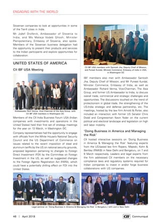 48  |  April 2018	 Communiqué
Slovenian companies to look at opportunities in some
of the Tier-II cities in India.
Mr Jožef Drofenik, Ambassador of Slovenia to
India, and Ms Mateja Vodeb Ghosh, Minister
Plenipotentiary, Embassy of Slovenia, also spoke.
Members of the Slovenian business delegation had
the opportunity to present their products and services
to the Indian participants and explore opportunities for
collaboration.
UNITED STATES OF AMERICA
CII IBF USA Meeting
Members of the CII India Business Forum USA (Indian
companies with investments and operations in the
United States) held their first set of strategy meetings
for the year on 13 March, in Washington DC.
Company representatives had the opportunity to engage
with officials from the White House’s National Security
Council and the US Department of Commerce on
issues related to the recent imposition of steel and
aluminum tariffs by the US on national security grounds,
proposed legislation pertaining to changes to Foreign
Direct Investment (FDI) by the Committee on Foreign
Investment in the US, as well as suggested changes
to the Foreign Agents Registration Act (FARA), which
could have a potentially chilling effect on FDI into the
United States.
CII IBF USA members with Santosh Jha, Deputy Chief of Mission,
and Puneet Kundal, Minister Commerce, Embassy of India in USA,
in Washington DC
Engaging with the World
IBF members also met with Ambassador Santosh
Jha, Deputy Chief of Mission, and Mr Puneet Kundal,
Minister Commerce, Embassy of India, as well as
Ambassador Richard Verma, Vice-Chairman, The Asia
Group, and former US Ambassador to India, to discuss
overall trade, commercial and strategic challenges and
opportunities. The discussions touched on the trend of
protectionism in global trade, the strengthening of the
US-India strategic and defense partnership, etc. The
meetings, hosted by the law firm Arnold & Porter, also
included an interaction with former US Senator Chris
Dodd and Congressman Kevin Yoder on the current
political and electoral landscape and legislation on high
skill labor mobility.
‘Doing Business in America and Managing
the Risk’
CII hosted interactive sessions on ‘Doing Business
in America & Managing the Risk’ featuring experts
from the US-based law firm Ropers, Majeski, Kohn &
Bentley (RMKB) in New Delhi and Bengaluru, on 7 and
9 March respectively. Leaders and legal experts from
the firm addressed CII members on the necessary
compliance laws and regulatory systems required for
Indian companies to invest in and/or forge business
collaborations with US companies.
Ambassador Rich Verma, Vice Chairman of the Asia Group, with
CII IBF USA members in Washington DC
Legal seminar on ‘Doing Business in America & Managing the Risk’ in Bengaluru ( left) and in New Delhi
 
